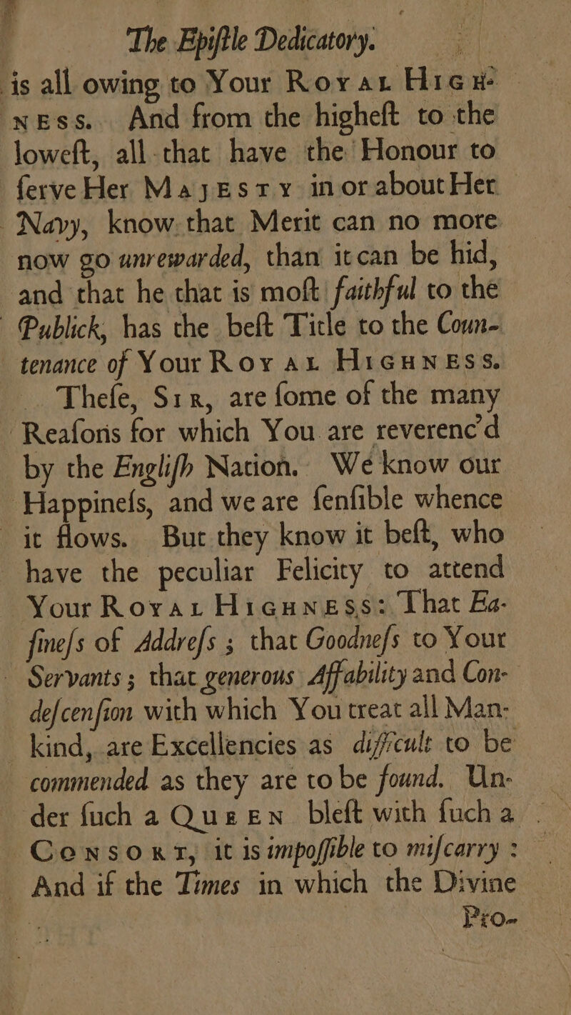 is all owing to Your Roya Higu — ness. And from the higheft to the loweft, all.that have the Honour to ferve Her Majesty inor aboutHer Navy, know. that Merit can no more now go unrewarded, than itcan be hid, and that he chat is moft faithful to the Publick, has the beft Title to the Coun- tenance of Your Roy at HiGuness. Thefe, Six, are fome of the many - Reaforis for which You are reverenc'd by the Englifh Nation, We know our ‘Happinefs, and we are fenfible whence it flows. Bur they know it beft, who have the peculiar Felicity to attend Your Rorvar Hicuness: That Ea- - fine{s of Addrefs ; that Goodne/s to Your ~ Servants ; that generous Affability and Con- — defcenfion with which You treat all Man: kind, are Excellencies as dificult to be commended as they are to be found. ‘ah gee der fuch a Queen bleft with fucha . Consoxyn, it is impofible to mifcarry : i - And if the Times in which the Divine | ‘ | nf for