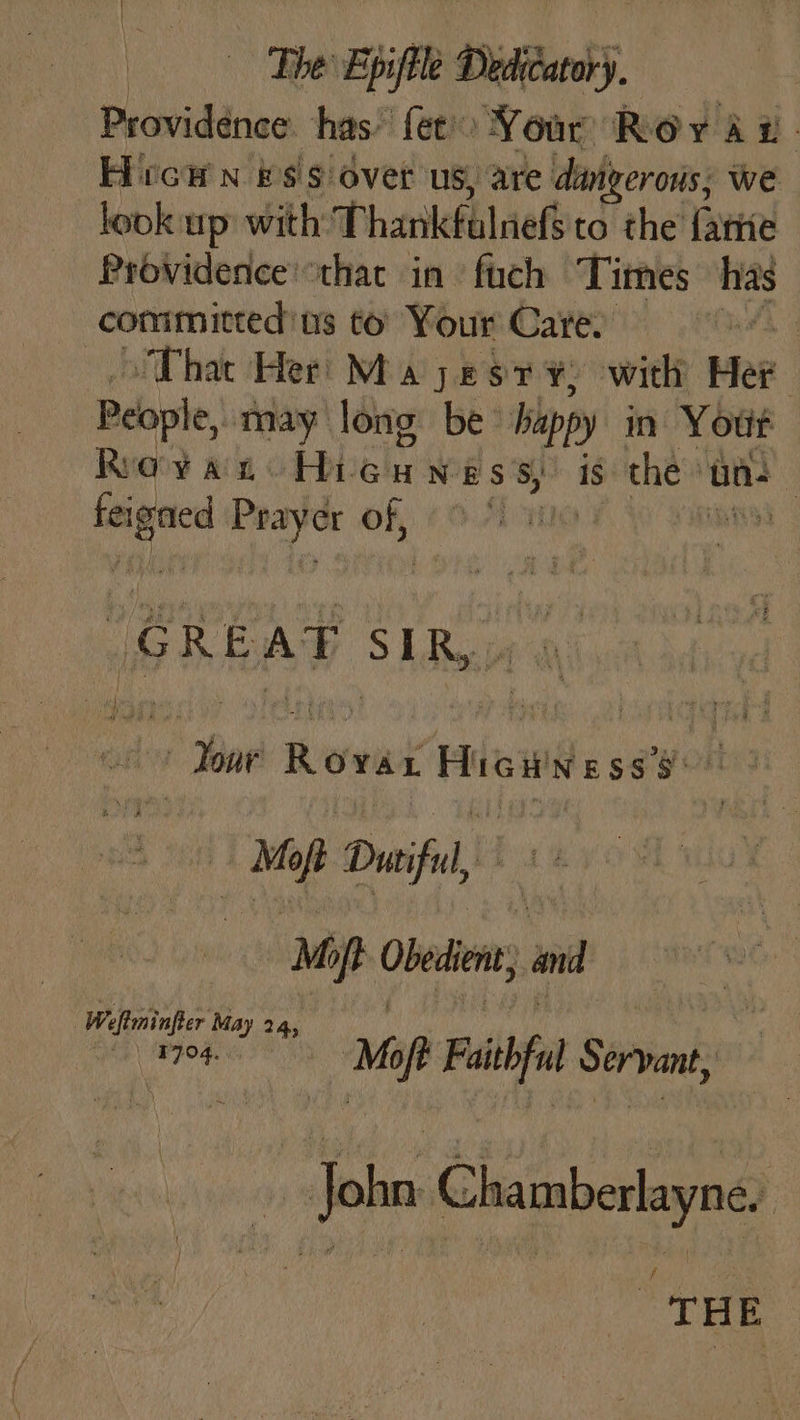 The Epifile Dieu Providence has’ fet Your Roya i. Hicw n #s'¢ over us, are darigerous; we look up with: Thankfulnefsto the fatte Providence’ that in fuch Times has committed'us to Your Care. AS That Her Ma yest ¥: with Mer People, may long be happy in Your Rayan: Hicwwess, is the» un- | feigned jue er of, Ky Rod igertae SLRwie wi sib Your Rovar sreundglini i | Mo of Duciful, M oft Obedient, and We miner May 24, “1704 Me ift Pail Servant, John Cheimberlaynas THE