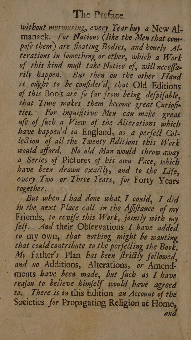 ‘without murmuring, every Tear buy a New Al- manack. for Nations (like the Men that com. pofe them) are floating Bodies, and hourly Al- terations in fomething or other, which a Work of this kind muff take Notice of, will neceffae rily happen. But then on the other Eland at oght to be conftder'd, that Old Editions of this Book are fo far from being defpifable, that Time makes them become great Curiof ties. For inguifitive Men can make great ue of fuch a View of tae Alterations which have happend in England, as a perfed Col: lection of all the Twenty Editions this Work — would afford. No old Man would throw away a Series of Pictures of bis own Face, which have been drawn exattly, and to the Life, every Iwo or Three Years, for Forty Years together... AY spe Rs But when I had done what I could, I did in the next Place call in the Affftance of my Friends, to revife this Work, jointly with my felf... dud their Obfervations 7 have added to my own, that nothing might be wanting that could contribute to the perfecting the Book, My Father's Plan has bees firittly followed, — ments bave been made, but fuch as I have reafon to believe himfelf would have agreed to, There is inthis Edition an Account of the Societies for Propagating Religion eer | Bi, an