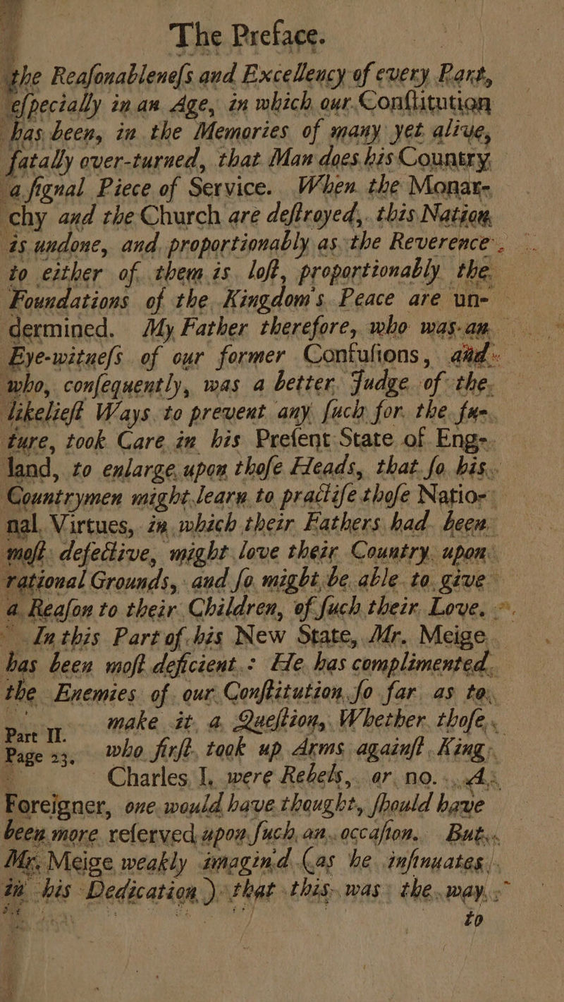 £ The Preface. eon Bd hal Inthis Part of -his New State, Mr. Meige bas been moft deficient.- He. has complimented. parr Make it. &amp; Queltion,, Whether. thofe,. art II. | ; ing Page 13, ho fixe, took up Arms againft King. a Charles, I, were Redes, ar no... As Foreigner, one would have.thaught, should have been more. relerved upon fuch.an.occafion,. But Mr, Meige weakly imagind (as he infinuates, tn his Dedication ) that this. was. the.way. &gt;