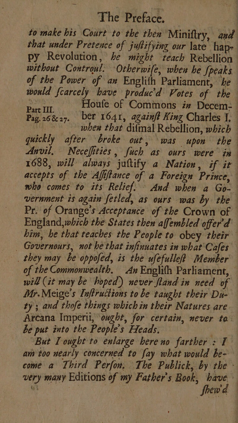 — The Preface, — 4 to make his Court to the then ‘Miniftry, aed that under Pretence of juftifying our late hap- py Revolution, he might ‘teach Rebellion without Controul. Otherwile, when he Speaks of the Power of an Englith Parliament, ‘he would fcarcely have produc’d: Votes of the neat Fioufe of Commons im Decem-— Pag 26827. ber 1641, againf? King Charles 1, EL wher that difmal Rebellion, which - quickly after broke out, was upon the Anvil, Necefities, fuch as ours were in 1688, will always juftify a Nation, if ir accepts of the Afiftance of a Foreign Prince, who comes to its Relief. And when a Go- vernment is again fetled, as ours was by the Pr. of Orange's Acceptance of the Crown of - England,which the States then affembled offer'd him, be that teaches the People to obey their _ Governours, not be that infinuates in what'Cafes of the Commonwealth, An Englith Parliament, will (it may be hoped’) never ftand in need of Mr. Meige’s Tnftructions to be taught their Du- ty ; and thofe things which in their Natures are Arcana Impertt, ‘ought, for certain, never to. be put into the People's Heads. | But I ought to enlarge bereno farther : I am too nearly concerned to fay what would be- come a Third Perfon, The Publick, by the - very many Editions of my Father's Book, have — ee ae frew'd