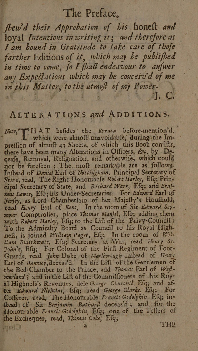 _fbew'd their Approbation of his honelt and loyal /utentious in writing it; and therefore as I am bound in Gratitude to take care of thofe farther Editions of zt, which may be publifhed in time to come, fo I [hall endeavour to anfwer any Expettations which may be conceiv'd of me in this Matter, tothe utmoft of my Power. ALTERATIONS avd ADDITIONS. Note, T*°HAT befides' the Errata before-mention’d, : which were almoft unavoidable; during\the Im- — preffion of almoft 43 Sheets, of which this Book confifts, there have been many. Altesations in Officers, dc. by De- ceafe, Reinoval, Refignation, and otherwife, which could ‘not be forefeen ; The. moft remarkable are as follows. “Inftead of Daniel Earl of Nottingham, Principal Secretary of State, read, The Right Honourable Robert Harley, Efg; Prin- cipal Secretary of State, and Richard Warr, Efg; and Eraf- mous Lewisy Efg; his Under-Secretaries, For Edward Earl of Ferfey, as Lord Chamberlain of her Majefty’s Houthold, tead Henry Earl of Kent, In the roomof Sir Edward Sey= | mour Comptroller, place Thomas Manel, Efq; adding them - with Robert Harley, Efq; to the Lift of the Privy-Council : To the Admiralty Board as Council to his Royal High- nefs, is joined William Paget, Efg; Inthe room of Wil- liam Blaithwait, Efq; Secretany at ‘War, read Henry Ste Sohn’s, Efq; For Colonel of the Firft Regiment of Foot- Guards, read John Duke of Marlborough inftead of Henry Earl of Romney, deceas’d. In the Lift of the Gentlemen of the Bed-Chamber to the Prince, add Thomas Earl of Weff- “morland 3 and in'the Lift of the Commiffioners of his Roy- al Highnefs’s Revenues, dele George Churchil, Efq; and af ‘ter Edward Nicholas, Efg; read George Clarke, Efg; For Cofferer, read, The Honourable Francis Godolphin, Efq; in- ftead; of Sir Benjamin -Bathurft deceas’d; and_ for the Honourable Francis Godolphin, Efq; one of the Tellers of the Exchequer, read, Thomas Coke, Efq; © : Bi de \ a THE eget ran