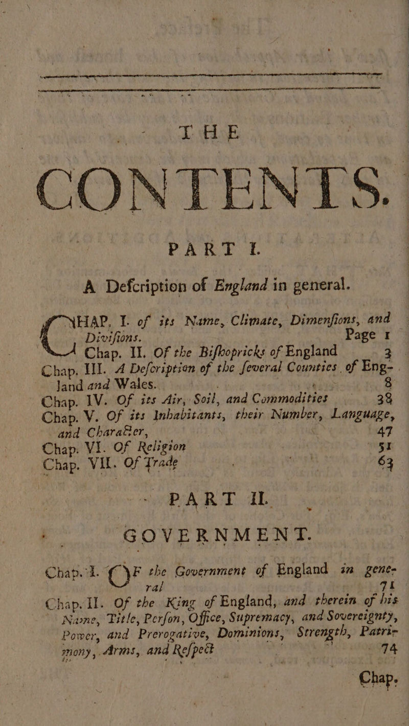 CONTENTS. PART f A Defcription of England in general. Coe I. of sts Name, Climate, ‘Dimhentons ana 4 Divifions. Page 1 Chap. II. Of the Bifbopricks of England 24 Chap. HI. 4 Defoription of the feveral Counties of Eng- land and Wales.. eis 8 Chap. IV. Of ies Air, Soil, and Commodities —s-- 3 Chap. V. Of its Imbabitants, their Number, Language, and Chara@er, ! | 47 Chap. VI. of Religion Me haps VER OF dade 2° evs wkd eR Me pig | PART IL GOVERNMENT. Chap. id. OF the Government of England in gene- | ral bki9e Chap. Il. Of the King of England, and therein of his Nwne, Title, Perfon, Office, Supremacy, and Sovereignty, Power, and Prerogative, Dominions, Strength, Patri- snony, &lt;irms, and Re{pect . ete. fs