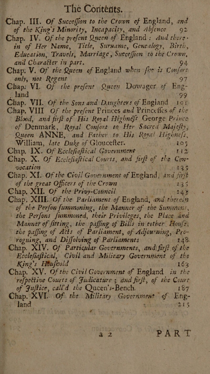 Chap. III. Of Sueceffion to the Crown of England, and of the King’s Minority, Incapacity, and dbfence 92 Chap. IV. Of che prefent Queen of England: dud there- in of Her Name, Title, Surrame, Genealogy, Birth, Education, Travels, Marriage, Sutcefficn to the Crown, © and Charatter 10 part. eae I Chap: V. Of the Quecn of England when fhe is Confort only, not Regent OF Chap: VI. Of the prefent Queen Dowager. of Eng- land © : . 99 Chap. VII. Of the Sons and Daughters of England 10% Chap. VUI Of the prefent Princes and Princeffes of the Blood, and firft of His Royal Highne{s George Prince of Denmark, Royal Confort to Her Sacred Majefty, Queen ANNE, and Father to His Roya! Highnefs, William, /ate Duke of Gloucefter. kg § Chap. IX. Of Ecclefiaftical Government ade Chap. X. Of Ecclefiaftical Courts, and firft of the Con- vocation 135 Chap. XI. Of the Civil Government of England, and fir/é of the great Officers of the Crown me ty Chap, XIL Of the Privy-Council 143 Chap. XUL Of the Parliament of England, and therein of the Perfor fummoning, the Manner of the Summon:, + the Perfons fummoned, their Privileges, the Place and Manner of fitting, the paffing of Bills in esther Houf?, the paffing of Atts of Parliament, of Adjouruing, Pro- voguing, and Diffolving of Parliaments 148. Chap. XIV. Of Particular Governments, and) firft of the Ecclefiaftical, Civil and Milirary Government of the King’s Hbufhold | 163 Chap. XV. Of the Civil Government of England in the ‘refpettive Courts of Fudicature ; and firft, of #he Coure of Fuftice, call’d the Qucen’s-Bench. 187 Chap. XVI. Of. the Military Government “of Eng- - land bee 2 215 w Sey PART