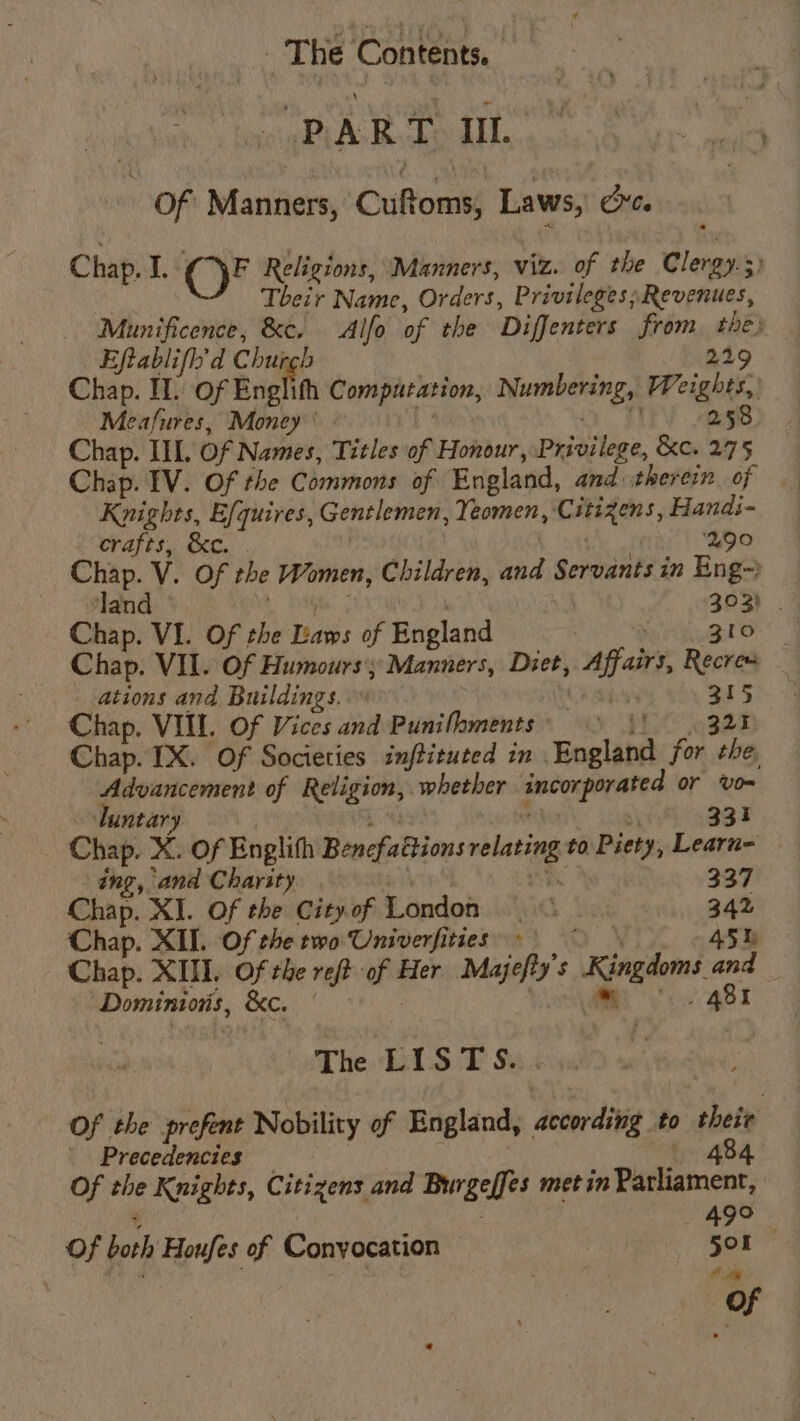 PART Ul. Of Manners, Cuffoms Laws, Ort. Chap. A: OF® Religions, Manners, viz. of the Glew Their Name, Orders, Privileges; Revenues, Munificence, &amp;c. _Alfo of the Diffenters from, the) Eftablifh'd Chur 229 Chap. II. of Enel Computation, Nuanbenengs Weights, Meafures, Money 258 Chap. IIL. Of Names, Titles of Honour, Prailege, &amp;e. 275 Chap. IV. Of the Commons of England, and therein of Knights, Efquires, Gentlemen, Yeomen, Citizens, Handi- crafts, &amp;c. ‘290 Chap. V. Of the Women, Children, ad Servants in Eng-) land — 303) . Chap. VI. Of the Laws of England | : 310 Chap. VII. Of Humours; Manners, Diet, bis fess Recres ations and Buildings.” . A : Chap. VII. Of Vices and Punilhments’ .) \' Chap. IX. Of Societies imftituted in England for oe Advancement of Religion, whether ancoxporated or vom Tuntar | 334 Chap. X. Of Englith Bencfattions nolating to Piety, Learn- ing, ‘ana Charity 337 Chap. XI. Of the City. of London me ie Chap. XID. Of the two Univerfities = Chap. XIII. Of the reft ah Her Majefty’ 5 Kingdoms oh , Dominions, ys Bike The LISTS. Of the prefent Nobility of England, according to their Precedencies 484 Of the Knights, Citizens and Burgelfes met in Parliament, 49° of both Houfes As Conyocation 501 1a Of