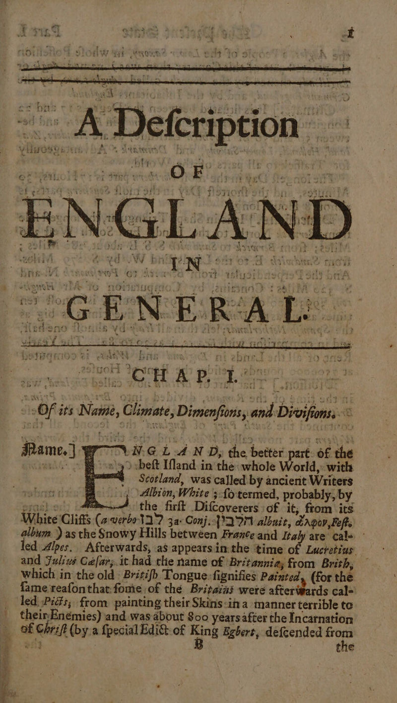 cd nics: ad foe” Weed La Z se 7 Yb by a PHC J 14 { : sy Oe Ts $3 it A @!! oe ER a dae ee ’ + ™ - om - K 4 SY | Views Lk sg pee My iw ; :  y ‘ u ws 1s On L + “ ‘ VitHOS URE y OF. YUAN } bined 1 las iS Ps a ne ‘ ; 1 scaee J 4 H ye (21 § ] r TR eer X. O F . - ati ak err ” Of its Name, Climate, Dimenfionsy and Divifionss © LNG LAN D; the better part: of the &gt; beft Iand in the whole World, with Scotland, was called by ancierit Writers ‘Albion, White ; fo termed, probably, by oe! of, Ati the firft DifCoverers:of it; from its White lifts (a verbo 12? 3a: Conj. 22M albnit, Lagon,Boft album ) as the Snowy Hills between Frante and Italy are cal- led Alpes. Afterwards, as appearsin:the time of Lucretius and Julius Cefar;.it had the name of ‘Britannia; from Brith, which in the old British Tongue. fignifies Painted, (for the fame reafonthat:fomie of the Britaias were afteripards cal-) led ,Pidts, from painting their Skins:in a ‘manner terrible te their-Enémies) and was about S00 years after the Incarnation of Chri/t (bya {pecial Edict of ming Egbert, defcended Ko ony the Mame,]