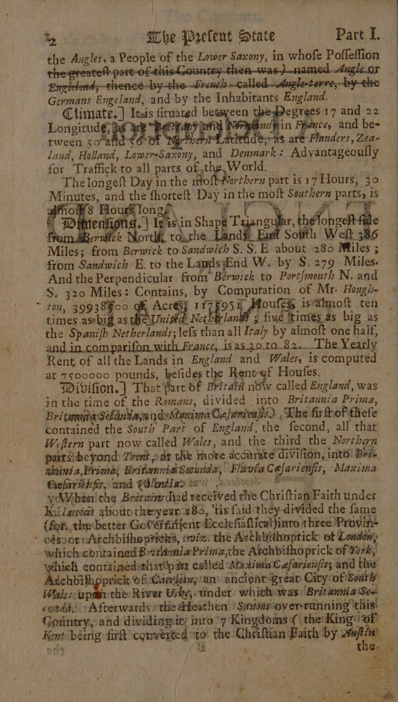 the Angles, 2 People of the Lower Saxony, in whofe Pofleffion — D ‘part-of ei at Germans Engeland, and by the Inhabitants England. Climate.) Itas firuared between egreesi7and 22 | Longitud Wut very pidjiin Feduce, and bes | tween soa it ar wees ate Flanders,Zea- land, Holland, Lower-Saxony, and Denmark : Advantageoull for Traffick to all parts of,the,World. . a The longeft Day inthe moftWorthern part is 17 Hours, 30 Minutes, and the fhorteft Day in the moft Southern parts, 1s Fae 3 How longp\ ; i pe ee 8 . © Wéemenfions, | ly isin Shape Tx nace. thelonaet ea | vrdick North, toxrhe.. ae Sotth Weft Miles; from Berwick to Sandwich $$. E about 280 Miles ; from Sandwich E. to the Lands: nd W. by S. 279 Miles. And the Perpendicular from Berwzck to Portfmouth N.and $. 320 Miles: Contains, by Computation of Mr. Hough. - ~ ton, 39938Foo gh Acresy rr7Fo5y Moufey istimoft ten bia, he Unita Netherland ; five times_as big as the Spanifh Netherlands; \efs than all Iraly by almoft one half, and.in.comparifon.with France, isas30.to 82. The Yearly Rent of allthe Lands in England and Wales, is computed at 7s00000 pounds, befides oe Rent-of Houfes. Wivifion. ] ae of Britain now called England, was inthe time of the Romans, divided into Britannia Prima, Bri caneita:Schiin'bayandsAtoninnd Cx fniesjes. The fir hofthefe contained the South Part of England, the fecond, all that Wifern part now called Wales, and the third the Northern pats beyond: Trent ods the More accurste divifion, into Brie. ahvini a,Prima, Bridennid Secunda, Flavia Cefavienfis, Maxima Giefarith fr, and Valoendiad ws) ose spinon YAVbén! che Brétmy diad received the Chriftian Faith under Kii Lact abou theeyewn 280, ‘tis faid they-divided the fame (fon, thesbetter Govérfitient Ecclefiahtical)into three Provine — - edszoeyAichbitho picks, coz. the Arthbithoptick ot London which ebntained BttoniaPrimache Avchbithoprick of ‘Xrk,. hich contaimedstlatap ae called WaximaC efarienfiss and the: ichbilhpprick Of:Guerdamp'an’ ancieatQreap City of South Wydescapan che: River Gide. under which was BriraniaSee _ cond. Afterwards ethieaHeathen | Savoasover-running this: — Gountry, ahd dividingic: mea °7 Kingdoms ( (therKing'iof Kant being firft converted yo. the Chiiftion Paith ae i, wt (sh ¢ oP the. | ees er a ‘ a, ¢ io . ms ‘ P tp eicgm ‘ehar ~ 1) end ae rd ae eh ek ts