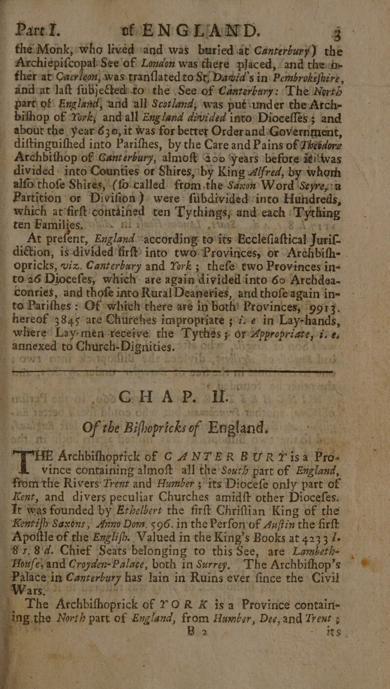 Pare. WHE NGEAMD. - the: Monk, who lived sand was buried\dt’ Canterbury) the ArchiepifcopaliSee'of London was there placed, ‘and the:b- ther-at Cuerleon, was-.tranflated to Sti Dadid’s in: Pembrokefhire , andcat Jaft fubjefteds.to’ the .See:of Canterbury: The North part, of! England, arid all Scotland; was put sunder the:Atch- bifhop of ‘Yorky and all England divided into: Diocellés s and about the year 630,it Was for better Orderand-Govérnment, diftinguifhed into Parifhes, by the Care and Pains of Fhébdore Archbithop of Canterbury, almoft’ 200 ‘Years before ititivas divided - into Counties or Shires, iby King fred, by: whorh alfo' thofe Shires, (fo called. fromthe Saxon Word Seyresca Partition or Divifion) were fiibdivided into Hundreds, which at‘firft contained ten Tythings; and cach : Tything - ten Bamilies, oss. ai chat ROTO L ENA It. 8 AOR t4 At a ys England. according to\its Ecclefiaftical Jurif. dition, is divided’ firft) into two Provinces, or Archbith- . _ opricks, viz. Canterbury and York ; thefe two Provinces in- _ t026 Diocefes, which: are again divided into 60 Archdea- _ Gonries, and thofe into Rural Deaneries, and thofe again in- _ to Parifhes : Of ‘which there aré in both! Provinces, ‘9913. _ hereof 3845 are Churches impropriaté 3°7) e in Lay-hands, _ where’ Lay-mén veveive! the Tythés 5 or ppropriate, 7) e, annexed to Church-Dignities. ” oro GaE AiBe os 4: &lt;9 Of the Biflopricks of England. Rein Archbifhoptick of CANTER BURY isa Pros &amp; vince containing almoft all the South part of England, fromthe Rivers Trent and Humber ; ‘its Diocefe only part of Kent, and divers peculiar Churches amidft other Diocefes.. Ir was founded by Erhelbert the firft Chriftian King of the | _ Kentifh Saxons, Anno Dom. 596.in the Perfon'of dafin the firft — , Apoftle of the Englifb. Valued in the King’s Books at 4233 7+ 858d. Chief Seatsbelonging to this See, are Lambeth- House, and Croyden-Palace, both in Surrey, The Archbifhop’s _ Palace-in Canterbury has Jain in Ruins ever fince the Civil ev asses Oe APT ies eh | . |. The Archbifhoprick of YOR K isa Province contair- _ing the North part of England, Na Humber, Dee, and Trent 5 »