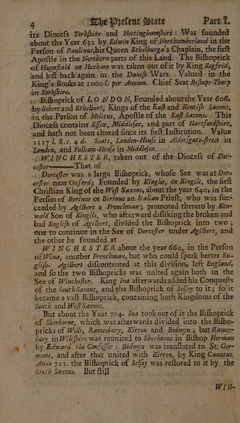 its Diocefs York{hite‘and Nottinghamjbiré : Was founded about the Year 652 by, £dwin King, of Northumberland in the Perfon of Paulinus,his Queen Ethelburga’s Chaplain, the firft Apoftle in the Narthern parts of this Land.» The Bifhoprick of Haguftald or Hexham was. taken out of it by King Eegfrid, and loft back’again' in the Danijb Wars. . Valued» in :the King’s:Books at 10001) per: Annum. Chief Seat B:fhops-Thorp qntgekfhires lor cre) va ) ttib - asvBihoprick of LO N DO N, Founded aboutthe Year 606. shy Sebert and Ethelbert, Kings of the Eaftand Kentifb Saxons, an the Perfon of Mel:tus, Apoftle of the \Eaf Saxons. This Dincefs contains Effex, Middlefex, and part of Hartfordjhire, and hath not been altered fince its firft Inftitution.. Value 1117 1.8.5. 44+ Seats, London-Houfe in Alder[gate-ftreet in ‘London; -and Fulbam-Houfe inv Middlefex.. 0.) &gt; teen aaA WINCHESTER, taken out; of the-Diocefs of Dor- cefterm— That of) | ylnkan D..c0 Msupeatg LAO _ Dorcefter was a latge Bifhoprick, whofe See was atDors coffer near Oxford; Founded by Kinglis, or Kingils, the firft Chriftian King of the Weft Saxons, about the year 640) in the _ Perfon of Berinus or Birinus an Italian Prieft, who was fuc- ceeded by Agilbert 9 Frenchman; promoted thereto by Ken- _ wald Son of Kingils, who afterward difliking the broken and bad Englifh of Agilbert, divided the Bifhoprick into two ; one to continue in the See of Dorcefter under Agilbert, and the other he founded at | WINCHESTER about the year 660, in the Perfon of Wina, another Frenchman, but who could {peak better Ex- glifh. Agilbert difcontented at this diyifion, left England, . and fo the two Bifhopricks was united again both in the See of Winchefter. King Ina afterwards added his Conquefts of the SouthSaxons, and the Bifhoprick of Selfey to it; fo it -becamea vaft Bifhoprick, containing both Kingdoms. of the South and Weft Saxons. Bur about the Year. 704. Ina took out of it the Bifhoprick of Sherborne, which wasafterwards divided into the Bifho- pricks of Wells, Ramesbury, Kirton and. Bodmyn ; but Rames- bury inWilifhire was reunited to Sherborne in Bifhop Herman by Edward the Gonfefor : Bodmya was tranflated to, St, Gers mans, and after that united with Kirton, by King Cazurus. Anno 711. the Bithoprick of Selfey was reftored to it by, the South Saxons. But fil fs hse gal BY | WINs