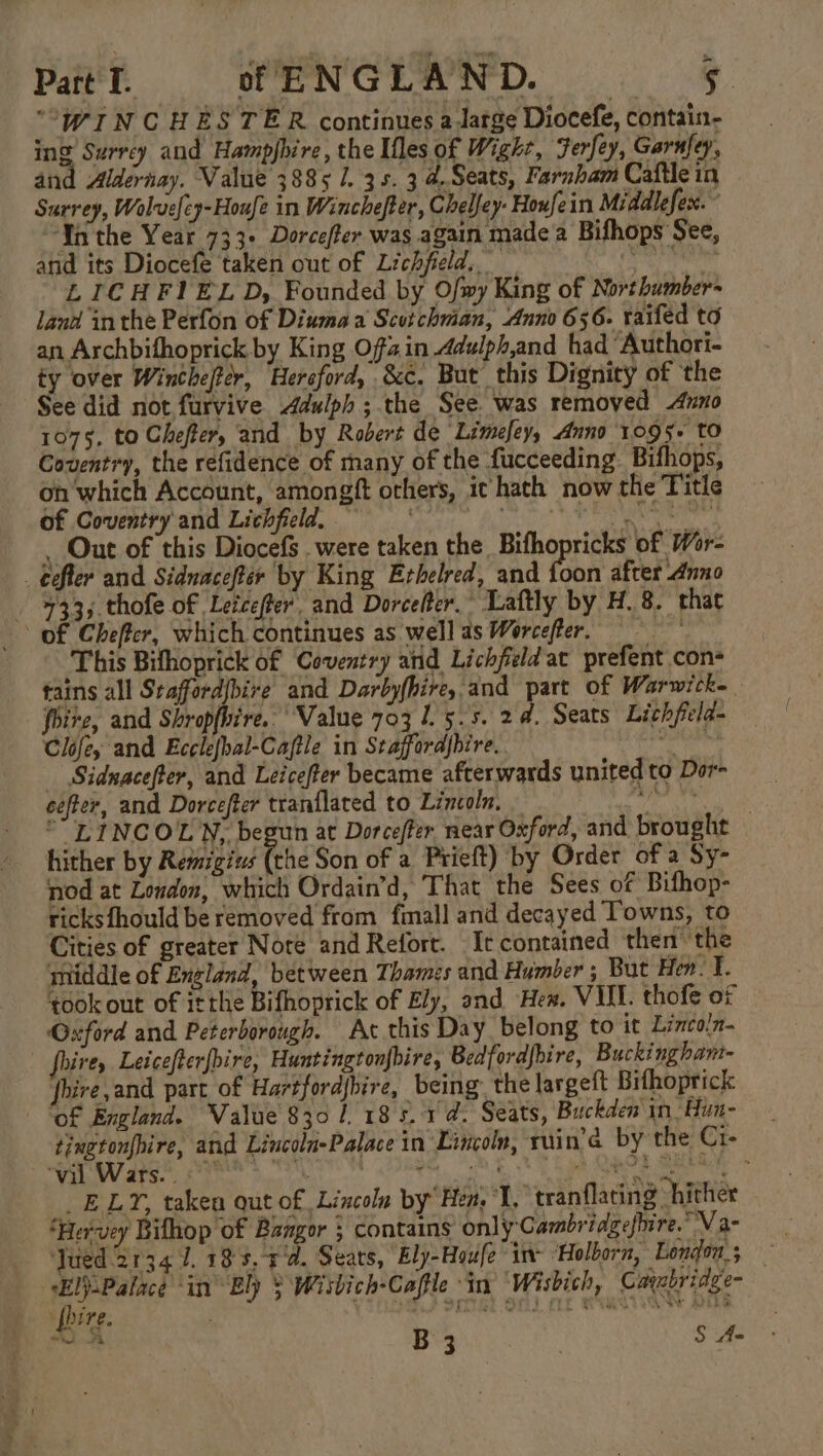 “WINCHESTER continues a large Diocefe, contain- ing Surrey and Hampjhire, the Ifles of Wight, Ferfey, Garufey, and Aldernay. Value 3885 1. 35. 3 4Seats, Farnham Caftle in Surrey, Wolveley-Houfe in Winchefter, Chelfey- Houfein Middlefes:. “Ya the Year 733+ Dorcefter was again made a Bifhops See, and its Diocefe taken out of Lichfield. epg LICHFIELD, Founded by Ofmy King of Northumber~ land inthe Perfon of Diumaa Scotchman, Anno 656. raifed to an Archbifhoprick by King Ofain Adulph,and had Authori- ty over Winthefer, ‘Hereford, &amp;c. But this Dignity of the See did not furvive Adulph ; the See was removed Anno 1075, to Chefter, and by Robert de Limefey, Anno 1095. to Coventry, the refidence of many of the fucceeding Bifhops, oh which Account, amongft orhers, it hath now the Title of Coventry'and Lichfield, ~ Writ Maer , Out of this Diocefs . were taken the Bifhopricks of Wor- _ eefter and Sidnaceftir by King Erhelred, and fan after Anno 433, thofe of Letcefter, and Dorcelter.” Laftly by H.8. that This Bithoprick of Coventry arid Lichfield at prefent con- tains all Stafford|bire and Darbyfhire, and part of Warwicke fbire, and Shropfhire. Value 703 1.5.5. 24. Seats Lichfela- Clofey and Ecelefbal-Caftle in Stafford{bire. ih ume ke _ Sidnacefter, and Leicefter became afterwards united to Dor- cefter, and Dorcefter tranflated to Lincoln. be mar °“ LINCOLN, begun at Dorcefter near Oxford, and brought hither by Remigius fhe Son of a Prieft) by Order of a Sy- nod at London, which Ordain’d, That the Sees of Bifhop- ricksfhould be removed from fmall and decayed Towns, to Cities of greater Note and Refort. It contained then ‘the middle of England, between Thames and Humber ; But Hen. f. took out of itthe Bifhoprick of Ely, and Hew. VAIL. thofe of — Oxford and Peterborough. At this Day belong to it Lincoln- firey Leicefter{bire, Huntingtonfhire, Bedfordfbire, Buckingham- fbire,and part of Hartfordjbire, being: the largeft Bifhoprick of England. Value 8301 185.1 @. Seats, Buckden'in Hun- tingtonfhire, and Lincoln-Palace in Lincoln, ruin’a by the Ci- WAL WV ATS Fe Sa AEE ET Rt INS te _ELY, taken out of Lincoln by Hen, ‘I, tranflating hither ‘Hervey Bifhop of Bangor ; contains only Cambridgeshire. NV a- _ YFued 2134 1. 133. 4'd. Sears, “Ely-Houfe in ‘Holborn, London; — sEl).Palace ‘in Ely $ Wisbich-Cafle in Wisbich, Cayabridge- (hire. PCR? SA) CLE WAGON Ate cs bs B 3 | S Aa