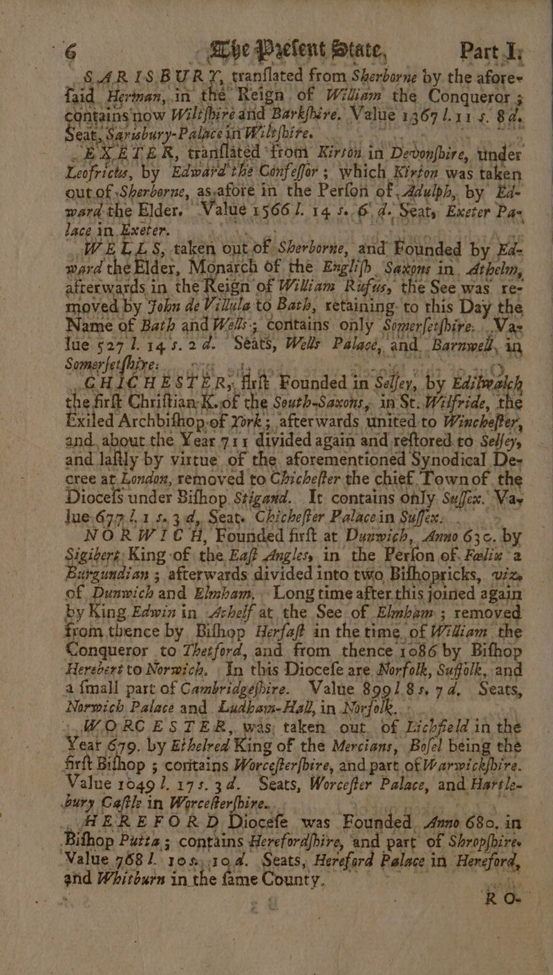 SARISBUR rf tranflated from Sherborne by the aforee faid Herinan,.in the Reign of Wiliam the Conqueror ; gerateins Be Wiltfbire and Bark{fbire. Value 1367 1.115. 8a. _ Seat, Sarubury- Palace ii [Wilt bire. peta a |  EXETER, tranflated ‘from Kirton in Devonpbire, tinder Leofricts, by Edward the Confefor ; which Kirton was taken out.of Sherborne, as,afore in the Perfon of Adulph, by Ed- ward the Elder, Value 1566. 14 5. 6) d. Seaty Exeter Pax lace in, Exeter. MS, . oe Scan ont of Sherborne, and Bounded by Ea: ward the El der, Monarch of the Exglijh Saxons in. Athelm, Pe rraate ta the Reieit or Wiliam Rufus, the See was re- moved by ohn de Villula to Bath, retaining-to this Day the Name of Bath and Wels; contains only Somerfetfbire...Vaz Iue 527 1 14s.2d. Seats, Wells Palacé, and Barnwell, in Somer fetfhire: Oe. Gee Paps ee! ae amit ot oy, FR '-. GHICHESTER, fir Founded in Seley, by Editwalch the firft Chriftian-Kwof the Sourh-Saxons, in St. Wilfride, the Exiled Archbifhop.of York; afterwards united to Winchefter, and. about the Year.711 divided again and reftored.to Sedfey, and lafily by virtue of the aforementioned Synodical De- cree at Londoxz, removed to Chichefter the chief Town of. the Diocefs under Bifhop. Stigavd. It contains only Sujex. Vas jue.677 4.1 5.34, Seat. Chichefter Palacein Suffexs | &gt; NORWICH, Founded firft at Duzwich, Anno 63¢. by Sigiber¢ King of the Eaft Angles, in the Perfon of. Felix 2 Burgundian ; afterwards divided into two Bilhopricks, viz of Dunwich and Elmham, Long time after this joined again by King Edwin in —Achelf at the See of Elubam ; removed from thence by Bithop Herfaf# in the time. of Widiam the Conqueror to Thetford, and from thence 1086 by Bifhop Heredert to Norwich. In this Diocefe are Norfolk, Suffolk, and afmall part of Cambridgefhire. Value 8991.85.74, Seats, Normich Palace and Ludbam-Hal, in Norfolk. . 4, WORCESTER, was; taken out. of Lichfeld in the Year 679. by Ethelred King of the Mercians, Bofel being the firft Bihop ; coritains Worce/fer[bire, and part of Warwick{bire. Value 10491. 175.34. Seats, Worcefter Palace, and Hartle~ bury Caftle in Pecesterl ines, eee he ae A EREFORD Diocefe was Founded Aun 680, in Bithop Putte ; contains Herefordfbire, ‘and part of Shropfbires ‘Value 7581. 10%), .10.4. Seats, Hereford Palace in Hereford, and Whitburn inthe fameCounty, = =~ iG