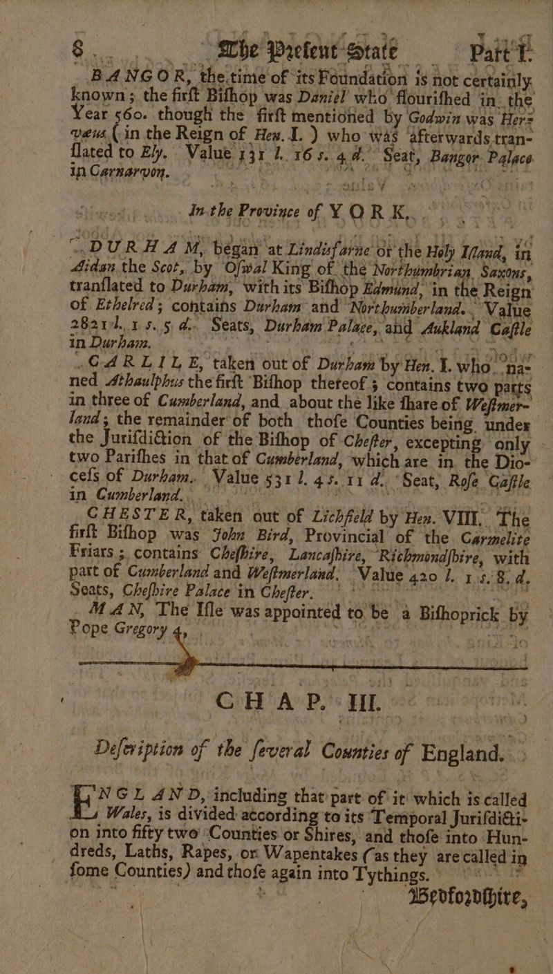 BANGOR, the.time of ‘its Foundation is not certainly. known; the firft Bifhop was Daniel’ who flourifhed in. the ear 560. though the firft mentioned by Godwin was Her= veus (-in the Reign of Hex. 1. ) who was afterwards tran- {lated to Ely, Value 331 1.165. 4. Seat, Bangor. Palace. in Carnarvon. er fish, rey We aaa inthe Province of YOR K,.. . “DURA A M, began’ at Lindisfarne or the Hely Ifaud, in 4idan the Scot, by Ofwal King of the Northumbrian Saxons, tranflated to Durham, with its Bifhop Edmund, in the Reign of Ethelred ; contains Durham and Northumberland... Value 2821.15.54. Seats, Durham Palace, and Aukland Caftle in Durpaw,: iid th) ko caus dell aE tant sibs GARLILE, taken out of Durham by Hen. 1. who. na: ned 4thaulphus the firft Bilhop theteof 3 contains two parts in three of Cumberland, and about the like fhare of Weftmer- land, the remainder of both thofe Counties being. under the JurifdiGion of the Bifhop of ‘Chefter, excepting only two Parifhes in that of Cumberland, which are in. the Dio- cels of Durham. Value 5311. 45. 11 d.. ‘Seat, Rofe Gafile in Cumberland... rain dk a iyi CHESTER, taken out of Lichfeld by Hen. VII. The firft Bifhop was John Bird, Provincial of the. Carmelite Friars ;. contains Chefhire, Lancafbire, ‘Richmondpbire, with patt of Cumberland and Weftmerland. Value 420 1. 1 $8, d Seats, Chefbire Palace in Chefter, (°° V0 ess M AN, The Ifle was appointed to be a Bifhoprick _ by PORE Greet dec a wea eee eat a CHAP. UL MA Defeviption of the feveral Counties of England. NGL AND, including that part of it which is called Wales, is divided according to its Temporal Jurifdiai- on into fifty two ‘Counties or Shires, and thofe into ‘Hun- dreds, Laths, Rapes, or Wapentakes (as they are called in fome Counties) and thofe again into Tythings.:7° O83 if ‘Wedforthire,