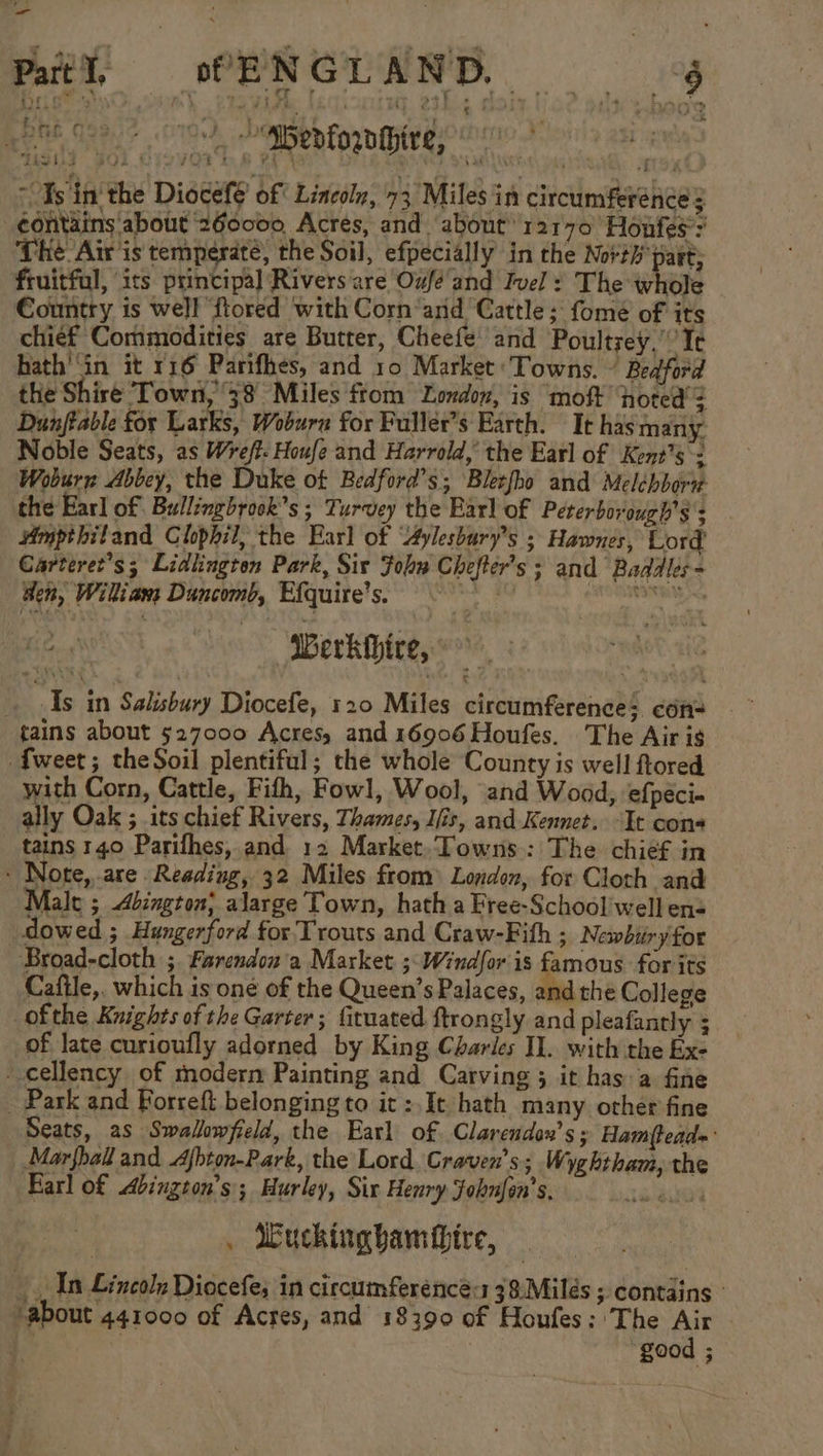 ie spenforntbire, en tr ~ Ts 'in' the Diocefe’ of Lincoln, 73 Miles in circumferénce z contains about 260000 Acres, and about’ ra1r70 Honfes’: The Air is temperate, the Soil, efpecially in the Not?h part; fruitful, its principal Rivers are Oufé and Ivel : The whole Country is well ‘ftored with Corn‘arid Cattle ;' fomé of its chief Commodities are Butter, Cheefe’ and Poultzey,'’’ Te hath'‘in it r16 Parifhes, and 10 Market: Towns. © Bedford the Shire Town, 38 Miles ftom London, is ‘moft ‘hoted’? Dunftable for Larks, Woburn for Fuller’s Earth. It has many Noble Seats, as Wreff: Houfe and Harrold,’ the Earl of Kent's: Woburn Abbey, the Duke of Bedford’s; Bletfho and Melébborw the Earl of Bullingbrook’s ; Turvey the Earl of Peterborough’s 3 Ampthitand Chphil, the Earl of “Aylesbary’s ; Hawnes, Lord’ Carteret’s; Lidlington Park, Sir Fon Chefter’s ; and Baddles- den, Wiliam Duncomb, Efquire’s. scinbidig ta. | Werkhire, As in Salisbury Diocefe, 120 Miles circumference: con= tains about 527000 Acres, and 16906 Houfes. The Air ig tweet; theSoil plentiful; the whole County is well ftored with Corn, Cattle, Fith, Fowl, Wool, and Wood, ‘efpéci- ally Oak ; its chief Rivers, Thames, I/is, and-Kennet. It cons tains 140 Parifhes, and 12 Market. Towns: The chief in - Note, are Reading, 32 Miles from) London, for Cloth and Male ; Abington; alarge Town, hath a Free-School'well en= dowed ; Hungerford for Trouts and Craw-Fihh ; Newbiiry for Broad-cloth ;. Farendon'a Market 3:Windfor is Se for its Caftle,. which is oné of the Queen’s Palaces, andthe College ofthe Knights ofthe Garter; fituated ftrongly and pleafantly ; of late curioufly adorned by King Charles Il. with the Ex- -cellency of modern Painting and Carving ; it has a fine _ Park and Forreft belonging to it :.It hath many other fine Seats, as Swalowfield, the Earl of. Clarendon’s; Ham(teads: Marshall and Afbton-Park, the Lord. Craven's; Wyghtham, the Farl of Abington’s; Hurley, Six Henry Fobnfon’s, rea: . Vuckingbambbire, In Lincoln Diocefe; in circumferencé:1 38:Milés ; contains : ‘about 441000 of Acres, and 18390 of Houfes: The Air | good ;