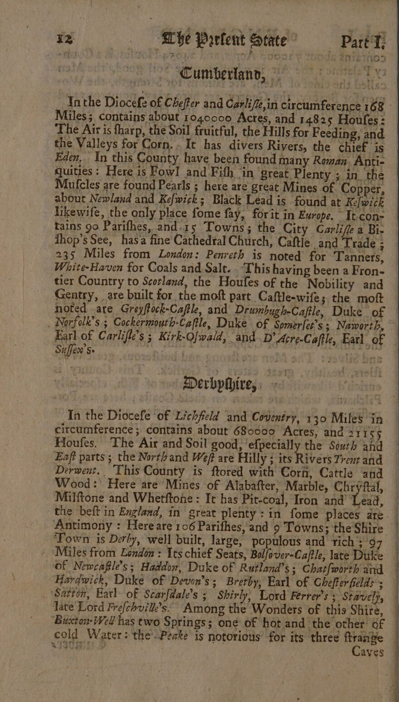 ~ ce Se — Cumberlann, © The Air is tharp, the Soil fruitful, the Hills for Feeding, and the Valleys for Corn... It has divers Rivers, the chief is quities ; Here is Fowl and Fith ‘in great Plenty ; in. the Mufcles are found Pearls ; here are great Mines of Cop er, about Newland and Kefwick; Black Lead is found at Ke/wick thop’s See, hasa fine Cathedral Church, Caftie and Trade 3 235 Miles from London: Penreth is noted for Tanners, White-Haven for Coals and Salt. . This having been a Fron- tier Country to Scorlend, the Houfes of the Nobility and Gentry, are built for the moft part Caftle-wife; the moft Suffer’ Se | | Derbphire, | In the Diocefe ‘of Lichfield and Coventry, 130 Miles “1p circumference ; contains about 680000 ‘Acres, and 31 155 Houfes. The Air and Soil good, ‘efpecially the South ahd Eaft parts ; the Northand Weft are Hilly ; its Rivers Trent and Derwent. ‘This County is ftored with Corh, Cattle and Wood:' Here are’ Mines of Alabafter, Marble, Chryfal, “Milftone and Whetftone : It has Pit-coal, Iron and’ Lek, ‘Town is Derby, well built, large, populous and tich 3’9 Of Newcafle’s; Haddon, Duke of Rutland’s; Chat{worth and Hardwick, Duke of Devon's; Brerby, Earl of Cheffer fields’; ‘Satton, Karl of Scarfdale’s ; Shirly, Lord Ferrer’s ; Stavely, Tate Lord Frefchuilk’s.” Among the Wonders of this Shire, Buxton- Well has two Springs; one of hot and the other’ of cold Water: the Peake is notorious for its three nee alahhsanl aves ee ee ey ee eee ee