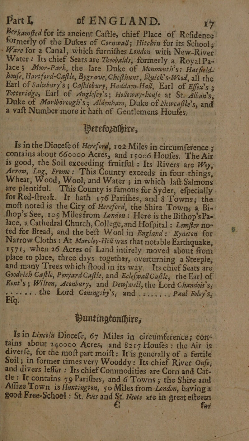 Berkamfted for its ancient Caftle, chief Place of Refidence’ formerly of the Dukes of Cornwall; Hitchin for its School; . - Ware for a Canal, which furnifhes London with New-River Water: Its chief Seats are Theobalds, formerly a. Royal Pa- lace 5 Mor-Park, the late Duke of Monmouth’s: Hat fields ' houfe, Hart ford-Caftle, Bygrave, CheRhunt, Quick’s-Waood, all the Earl of Salisbury’s ; Cafhiobury, Haddam-Hall, Earl of Effex’s = Totteridge, Earl of Anglefey’s; Holloway-houfe at Ste Alban's,; Duke of Marlborough’s; Aldenham, Duke of pial as and a vaft Number more it hath of Gentlemens Houfes, Perefogatbire, | Is in the Diocefe of Hereford, 102 Miles in circumference 7 * contains about 660000 Acres, and 15006 Houfes. The Air is good, the Soil exceeding fruitful : Its Rivers are Wey, _ Arrow, Lug, Frome: This County exceeds in four things, Wheat, Wood, Wool; and Water ; in which Jaft Salmons - _are plentiful. ‘This County is famous for Syder, efpecially . for Red-ftreak. It hath 176 Parifhes, and 8 Towns; the -moft noted is the City of Hereford, the Shire Towns a Bi-' _fhop’s See, 105 Milesfrom London: Here isthe Bifhop’s Pa= Jace, a Cathedral Church, College,and Hofpital : Lemfter nos. ted for Bread, and the beft Wool in England :&gt; Kyneton for Narrow Cloths: At Marcley-Hid was that notable Farthquake, 1571, when 26 Acres of Land intirely moved about from’ place to place, three days together, overturning a Steeple, and many Trees which ftood in its way, Its chief Seats are. Goodrich Caftle, PenjyardGaftle, and Eclefwak Cafe, the Earl of Kens’s ; Wilton, Aconbury, and Dewfwell, the Lord Chandors’s; Bit =. the Lotd Comngsby’s, and .s...... Paul Foley's, | Efq. | , | Buntingtonthire; Asin Lincoli Diocefe, 67 Miles in circuimfererice; cons tains about 240000 Acres; and 8217 Houfes : the Air is diverfe, for the moft part moift: It is generally of a fertile Soil; in former times very Wooddy: Its chief River Oufe, and divers leffer : Irs chief Commodities are Corn and Cat- | tle: It contains 79 Parifhes, and 6 Towns ; the Shire and -Affize Town is Huntington, 50 Miles from London, having 2 good Free-Schoel : St. Jves and a Neots are im great efteean far }