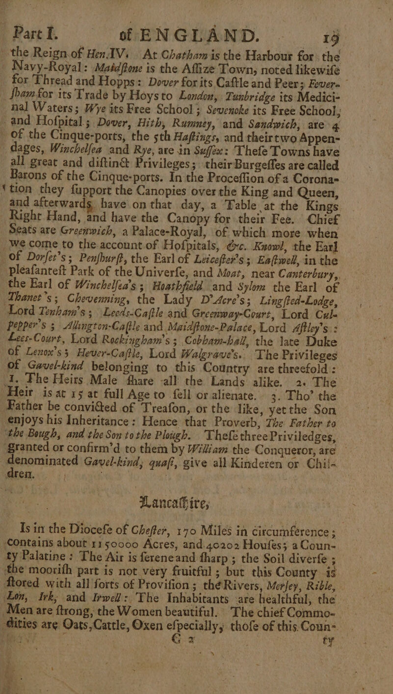 the Reign.of Hen. IV. At Chatham is the Harbour for the Navy-Royal: Maéeffone is the Afize Town, noted likewife for Thread and Hopps: Dover for its Caftle and Peers Fever= foam for its Trade by Hoysto London, Tunbridge its Medici- nal Waters; Wye its Free School ; Sevenoke its Free School, and Hofpital; Dover, Hith, Rumney, and Sandwich, are 4 _ Of the Cinque-ports, the sth Hafings, and theirtwo Appen- dages, Winchelfea and Rye, are in Suffex: Thefe Towns have all great and diftin&amp; Privileges; their Burgeffes are called Barons of the Cinque-ports. In the Proceflion of 4 Corona= ‘tion they fupport the Canopies over the King and Queen, and afterwards, have on that day, a Table at the Kings. _ Right Hand, and have the Canopy for their Fee. Chief Seats are Greenwich, a Palace-Royal, of which more when We come to the account of Hofpitals, vc. Kzowl, the Ear] Of Dorfer’s; Penfburft, the Earl of Leicefter's; Eaftwell, in the pleafanteft Park of the Univerfe, and Moat, near Canterbury, the Earl of Winchelfea’s ; Hoathfield and Sylone the Earl of Thanet’s; Chevenning, the Lady D’Acre’s; Ling fted-Lodge, Lord Tenham’s; Leeds-Caftle and Greenway-Court, Lord Cul- Pepper's 5 Alington-Caftle and Maidftone-Palace, Lord Aftley’s: : Lees-Court, Lord Rockingham’s ; Cobbam-ball, the late Duke Of Lezox’s 5s Hever-Caftle, Lord Walgrave’s.. The Privileges of Gavel-kind belonging to this Country are threefold : J. Fhe Heirs Male fhare all the Lands alike. 2. The Heir is at 1g at full Age to {ell or alienate. 3. Tho’ the Father be convi&amp;ted of T'reafon, or the like, yetthe Son enjoys his Inheritance: Hence that Proverb, The Father to ‘the Bough, and the Son tothe Plough. Thefethree Priviledges, ‘granted or confirm’d to them by Wiliam the Conqueror, are | rconainated Gavel-kind; quafi, give all. Kinderen or Chiil- ten... .; aye 5 es Wancahire, Is in the Diocefe of Chefte, 170 Miles in circumference ; Contains about 1150000 Acres, and.4c202 Houfes; aCoun- ty Palatine: The Air is fereneand tharp ; the Soil diverfe ; the moorith part is not very fruitful ; but this County. is fored with all forts of Provifion; thé Rivers, Merfey, Rible, Lon, Irk; and Irwel: The Inhabitants :are healthful, the. Men are ftrong, the Women beautiful. The chief Commo- ities arg Oats,Cattle, Oxen pean thofe of this. Coun- MGW ce ty e me. Pe