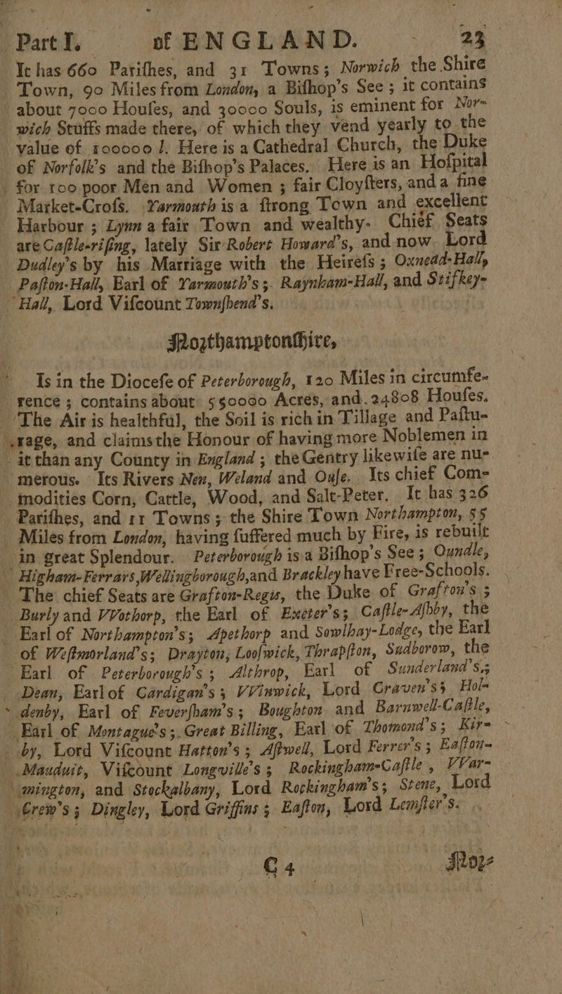 Ie has 660 Parifhes, and 31 Towns; Norwich the Shire Town, 90 Miles from London, a Bifhop’s See ; it contains about 7000 Houfes, and 30000 Souls, is eminent for Nor- wich Stuffs made there, of which they vend yearly to the value of roc000 J. Here is a Cathedral Church, the Duke of Norfolk’s and the Bifhop’s Palaces. Here is an Hofpital . for roo poor Men and Women ; fair Cloyfters, and a fine Market-Crofs. Yarmoathisa ftrong Town and excellent Harbour ; Lynn a fair Town and wealthy- Chief, Seats are Cafle-rifing, lately Sit Robert Howard's, and now. Lord Dudly’s by his Marriage with the Heirefs ; Oxnead-Hal, Pafton-Hall, Earl of Yarmouth’s ;. Raynham-Hall, and Srifkey- Hall, Lord Vifcount Townfbend’s. JRogthamptonthire, Is in the Diocefe of Peterborough, 120 Miles in circumfe. _ gence ; contains about: 5s0000 Acres, and. 24808 Houfes. The Airis healthful, the Soil is rich in Tillage and Paftu- rage, and claimsthe Honour of having more Noblemen in it than any County in England ; the Gentry likewife are nu- merous. Its Rivers New, Weland and Oufe. Its chief Com- modities Corn, Cattle, Wood, and Salt-Peter. It has 326 Parifhes, and 11 Towns; the Shire Town Northampton, 55 - Miles from London, having faffered much by Fire, is rebuilt in great Splendour. Peterborough isa Bifhop’s See ; Oundle, Higham-Ferr ars Welingborough,and Brackley have Free-Schools. The chief Seats are Grafton-Regis, the Duke of Grafton's 5 Burly and VVothorp, the Earl of Exeter's; Caftle- Abby, the Earl of Northampton’s; Apethorp and Sowlhay-Lodge, the Earl of Weftmorland’s; Drayton; Loofwick, Thrapfton, Sadborow, the Earl of Peterborough’s ; -Althrop, Earl of Sunderlana’s.5 Dean, Earlof Gardigan’s; VVinwick, Lord Craven's} Hol ~ denby, Earl of Feverfham’s; Boughton and Barnwell-Cafile, Earl of Montague’s ;.Great Billing, Earl of Thomond's; Kir- - by, Lord Vifcount Hatton’s ; Afwell, Lord Ferrer’s ; Eaffon~ Mauduit, Vifcount Longville’s 5 Rockingham-Caftle , VVar- _mington, and Stockalbany, Lord Rockingham's, Srene, Lord Grem’s ; Dingley, Lord Griffins ; Eafton, Lord Lemfter’s. iA whe Alone