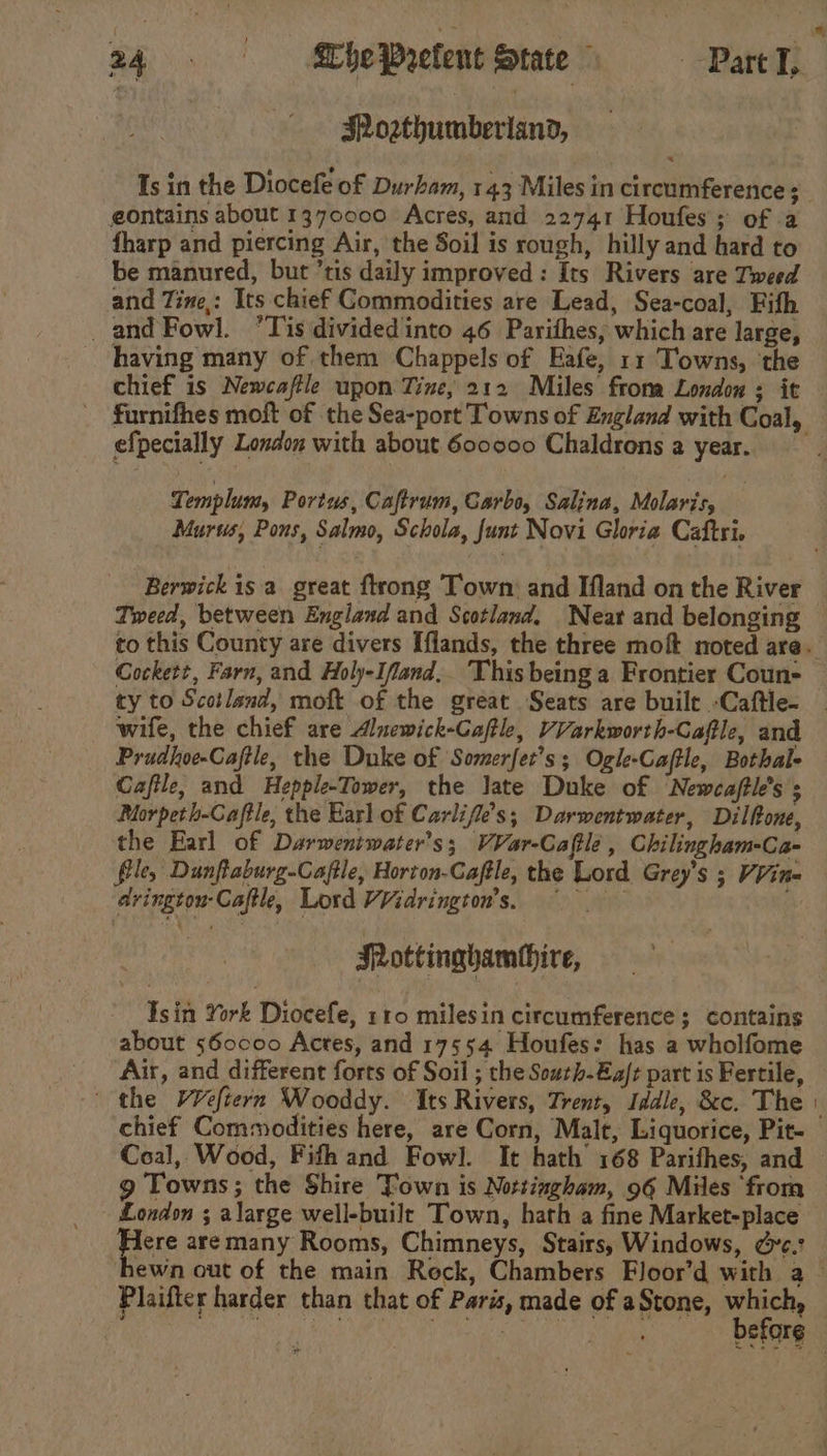 Soathumberiand, eontains about 1370000 Acres, and 22741 Houfes; of a fharp and piercing Air, the Soil is rough, hilly and hard to be manured, but ’tis daily improved: Its Rivers are Tweed and Tine,: Its chief Commodities are Lead, Sea-coal, Fith _and Fowl. ‘Tis dividedinto 46 Parithes, which are large, having many of them Chappels of Eafe, 11 Towns, ‘the chief is Newcaftle upon Tine, 212 Miles froma London ; it % efpecially London with about 600000 Chaldrons a year. Templum, Portus, Caftrum, Carbo, Salina, Molaris, Murss, Pons, Salmo, Schola, funt Novi Gloria Caftri. Cockett, Farn, and Holy-Ifand,. This being a Frontier Coun- ty to Scotlend, moft of the great Seats are built -Caftle- Prudhoe-Caftle, the Duke of Somerfet’s; Ogle-Caftle, Bothal- Caftle, and Hepple-Tower, the Jate Duke of ‘Newcaftl’s ; Morpeth-Caftle, the Earl of Carlifle’s; Darwentwater, Dilfone, the Earl of Darweniwater’s; VVar-Caftle , Chilingham-Ca- file, Dunftaburg-Caftle, Horton-Caftle, the Lord Grey’s ; Vine avingtou-Caftl, Lord VVidrington’s, ~~ ay Mottinghamthire, sin York Diocefe, 110 miles in circumference ; contains about s60coo Actes, and 17554 Houfes: has a wholfome Air, and different forts of Soil ; the South-Ea/t part is Fertile, the V¥eftern Wooddy. Its Rivers, Trent, Iddle, &amp;c. The chief Commodities here, are Corn, Malt, Liquorice, Pit- Coal, Wood, Fifh and Fowl. It hath 168 Parifhes, and g Towns; the Shire Town is Nottingham, 96 Miles from London ; alarge well-buile Town, hath a fine Market-place Fre are many Rooms, Chimneys, Stairs, Windows, &amp;c. Plaifter harder than that of Paris, made of aStone, which,