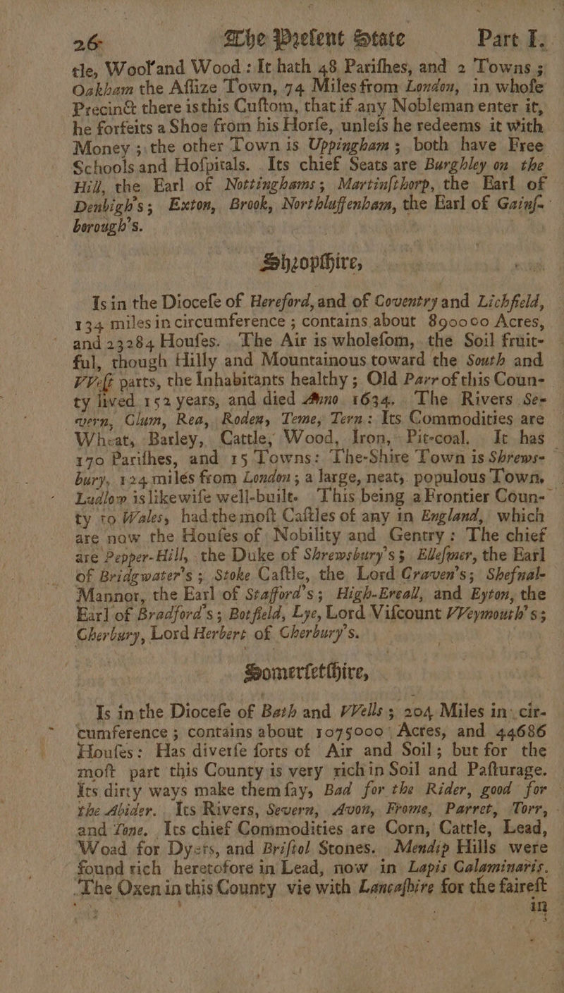 tle, Wool’and Wood: It hath 48 Parithes, and 2 Towns ; Oakham the Aflize Town, 74 Miles from Londen, in whofe Precin&amp; there isthis Cuftom, thatif.any Nobleman enter it, he forfeits 2 Shoe from his Horfe, unlefs he redeems it with Money ;:the other Town is Uppingham; both have Free Schoolsand Hofpitals. .Its chief Seats are Burghley on the Hill, the Earl of Nottinghams; Martin{thorp, the Earl of Denbigh’s; Exton, Brook, Northluffenbam, the Earl of Gainf-: borough’. Sheophhire, | Is in the Diocefe of Hereford, and of Coventryand Lichfield, — 134 milesin circumference ; contains about 8900060 Acres, and 23284 Houfes. The Air is wholefom, the Soil fruit- ful, though Hilly and Mountainous toward the South and — Vet parts, the Inhabitants healthy ; Old ParrofthisCoun- _ ty lived 152 years, and died uno 1634, The Rivers Se- wern, Clum, Rea, Rodem, Teme, Tern: Its Commodities are — Wheat, Barley, Cattle, Wood, Iron, Pit-coal. It has 170 Parithes, and 15 Towns: The-Shire Town is Shrews- bury, 124 milés from London ; a large, neat, populous Town, Lualow islikewife well-builte This being aFrontier Coun- — ty to Wales, hadthe moft Caftles of any in England, which are naw the Houfes of : Nobility and Gentry: The chief are Pepper-Hill, the Duke of Shrewsbury’s 5 Ellefmer, the Earl of Bridgewater's ; Stoke Caftle, the Lord Craven's; Shefnal- Mannor, the Earl of Stafford’s; High-Ereall, and Eyton, the Earl of Bradford's; Botfield, Lye, Lord Vifcount VVeymouth’ s; Gherbury, Lord Herbert of Gherbury’s. Somertetihire, Is inthe Diocefe of Bath and VVells 3 204 Miles in. cir- cumference ; contains about. 1075000 Acres, and 44686 Houfes: Has diverfe forts of Air and Soil; but for the moft part this County is very richin Soil and Pafturage. irs dircy ways make them fay, Bad for the Rider, good for the Abider.. Ics Rivers, Severn, Avon, Frome, Parret, Torr, - and Zone. Its chief Commodities are Corn, Catrle, Lead, Woad for Dyers, and Brifiol Scones. Mendip Hills were found rich heretofore in Lead, now in Lapis Galaminarts. ‘The Oxenin thisCounty vie with Lancafbire for the faireft . ye d 1 ‘ ; in «