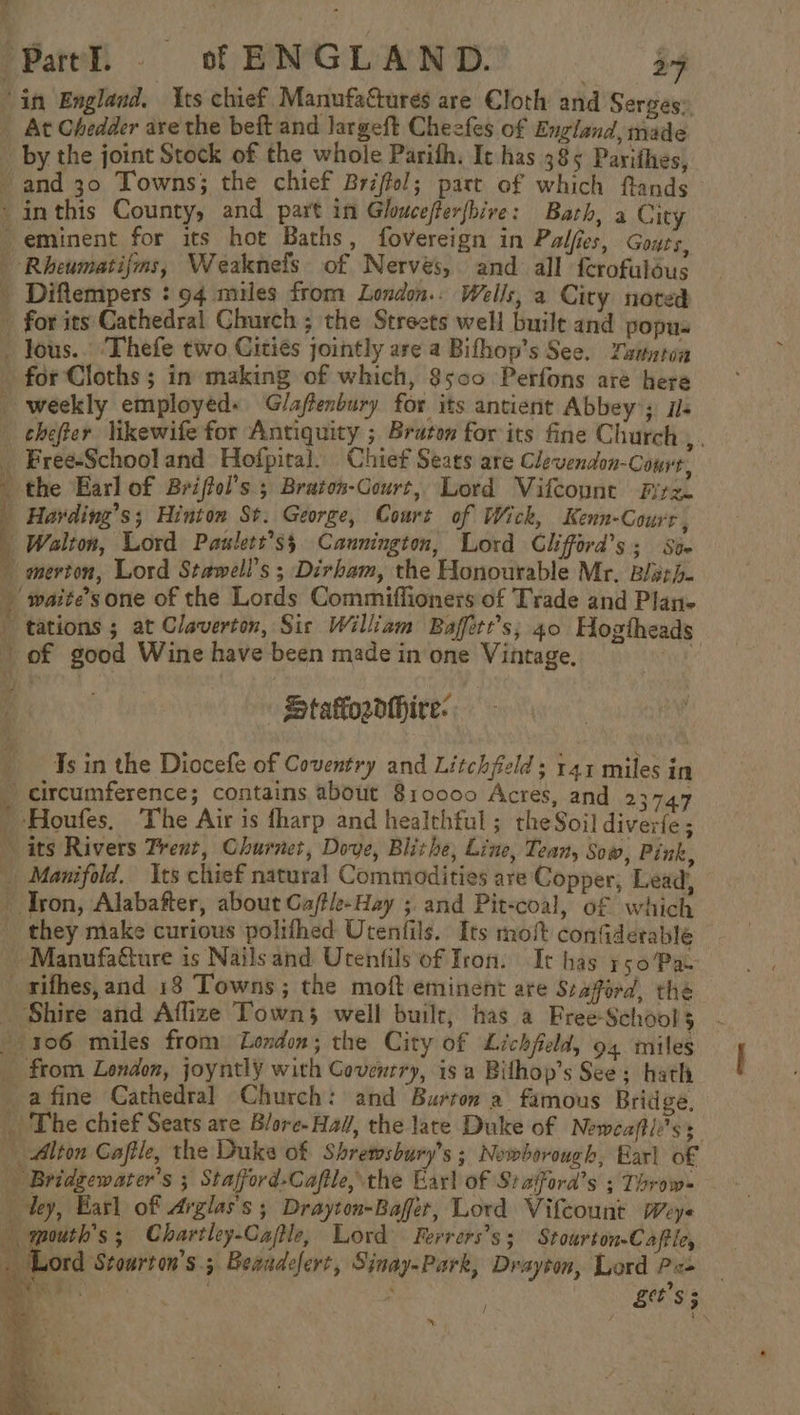 a ‘Patel. © of ENGLAND. a4 in England. Its chief Manufactures are Cloth and Serges:, At Chedder are the beft and largeft Cheefes of England, made by the joint Stock of the whole Parith, It has 385 Parithes, and 30 Towns; the chief Briffol; part of which ftands ‘inthis County, and part in Gloucefferfbive: Bath, a City -eminent for its hot Baths, fovereign in Palfies, Gour's, Rheumatijms, Weaknefs of Nervés, and all f{crofulous _ Diftempers : 94 miles from London.: Wells, a City noted for its Cathedral Church ; the Streets well built and popus - Jous.. ‘Thefe two Cities jointly are a Bifhop’s See. Zannton for Cloths ; in making of which, 8500 Perfons are hera weekly employed: Gl/aftenbury for its antient Abbey’; ils chefter likewife for Antiquity ; Bruton for its fine Church , . _ Free-Schooland Hofpital. Chief Sears are Clevendon-Conve, the Earl of Briffol’s ; Braton-Gourt, Lord Vifcount Fitz. _ Harding’s; Hinton St. George, Court of Wick, Kenn-Court , | Walton, Lord Paulett’ss Cannington, Lord Glifford’s; St. merton, Lord Stawell’s ; Dirham, the Honourable Mr. Bisrh- _ waite’sone of the Lords Commiffioners of Trade and Plan- tations ; at Claverton, Sic William Baffert’s; 40 Hogtheads of good Wine have been made in one Vintage. x | StafordHhire: Js in the Diocefe of Coventry and Litchfeld; 141 miles in - circumference; contains about 810000 Acres, and 23747 _ Houfes. The Air is fharp and healthful ; the Soi] diverfe ; its Rivers Trent, Churnet, Dove, Blithe, Line, Tean, Sow, Pink, _ Manifold. its chief natural Commodities are Copper, Lead, Tron, Alabafter, about Gaftle-Hay ;. and Pit-coal, of which _ they make curious polifhed Utenfils. Its mo confderable - Manufatture is Nailsand Urenfils of Iron. It has rso/Pa- _sifhes,and 13 Towns; the moft eminent ate Seaford, the _ Shire and Affize Towns well builr, has a Free-Schools 106 miles from London; the City of Lichfield, 94 miles _ from London, joyntly with Coventry, isa Bilhop’s See; hath afine Cathedral Church: and Burton a famous Bridge, _ The chief Seats are Blore- Hal, the late Duke of Neweaftie’ss Alton Cafile, the Duke of Shretmsbury’s ; Nowborough, Earl of Bridgewater's ; Stafford-Caftle, the Earl of Siaford’s 3 Throw= dey, Earl of Arglas's ; Drayton-Bafer, Lord Vifcount pey« mouth’s; Chartley-Cafle, Lord. Ferrers’s; Stourton-Caftley : Lord Stourton’s.; Beaadefert, Sinay-Park, Drayton, Lord Pics ; in 8 ‘ s . Ett $ ;