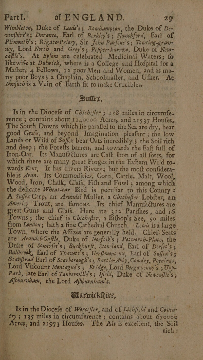 Wimbleton, Duke of Leeds’s; Rowhampton, the Duke of De- wonfbire’s; Durance, Earl of Berkley’s ; Flanchford, Earl of Plimouth’s ; Rigate-Priory, Sit John Parfons’s; Towting-grau= ney, Lord North and Grey's; Pepper-harrow, Duke of News — caftle’s. At Epfom are celebrated Medicinal Waters; fo _ likewife at Dulwich, where is a College and Hofpital for a » Mafter, 4 Fellows, 12 poor Men and Women, andas ma- / ny poor Boys; a Chaplain, Schoolmafter, and Ufher. “Ac. _ Nonfuchis a Vein of Earth fic to make Crucibles. | Sutter, Isin the Diocefe of Chichefter ; 158 miles in circumfe- fence 5 contains about 1140000 Acres, and 21537 Houfes, _ The South Downs which lie parallel to the Sea are dry, bear good Grafs, and beyond Imagination pleafant; the low _ Lands or Wild of Sufex bear Oats incredibly 5 the Soil rich _and deep ; the Forefts barren, and towards the Eaft full of ~ Tron-Oar. Its Manufa&amp;ures are Caft Iron of all forts, for _ which there are many great Forges in the Eaftern Wild to-. _ wards Kent, It has divers Rivers; but che moft confidera- | bleis Arun. |ts Commodities, Corn, Cattle, Malt, Wool, - Wood, Iron, Chalk, Glafs, Fifh and Fow! ; among which the delicate Wheat-ear Bird is peculiar to this County : _ A Suffex Carp, an Arundel Mullet, a Chicheffer Lobfter, an | Amerley Trout, are famous. Its chief Manufactures are . great'Guns and Glafs. Here are 312 Parifhes , and 16 ~ Towns; the chief is Chichefter, a Bifhop’s See, 50 miles from Loxdow; hath a fine Cathedral Church. | Lewis isa large _ Town, where the Affizes are generally held. Chief: Seats ate Arundel-Caftle, Duke of Norfolk’s ; Petworth-Place, the Duke of Somerfer’s; Buckhurft, Stoneland, Earl of Dorfet’s ; Bullbvook, Earl of Thanett’s ; Herftmonceux, Earl of Suffex’s; Stanfirad Earl of Scarborough's ; Batt le-Abby, Cowdry, Poynings, — ~ Lord Vifcount Montague’s ; Eridge, Lord Bergavenny’s ; Upp= _ Park, late Earl of Tankerville’s; Ifeld, Duke of Newcaftle’s ; — Ajbburnham, the Lord Afbburnham’s. Ularwickhire, ea Isin the Diocefe of Worecfer, and of Lichficld and Coven- _ try 135 miles in circumference ; contains about 670008 ’ Acres, and 21973 Houfes. Fhe Air is excellent, the Soit » _ his rich: Ss a [i ee o a $, paige wa * “4 ines =~. ~ ~  1 Pos = &gt; Sr \