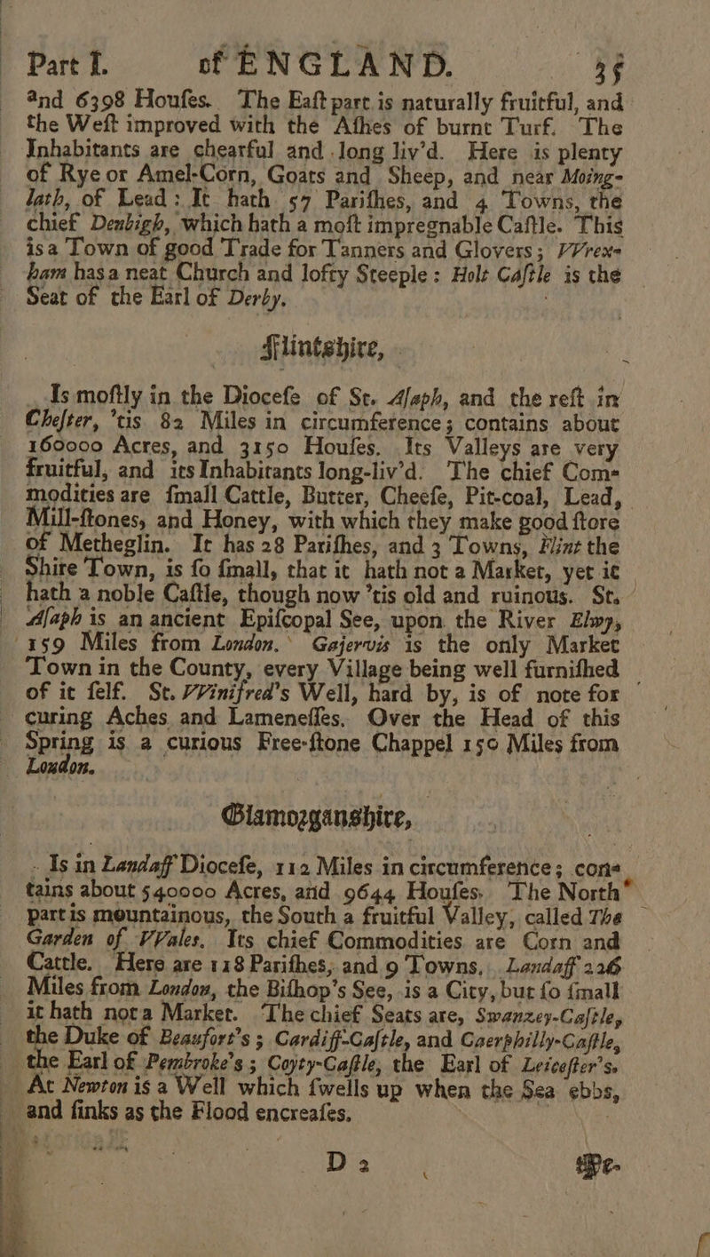 @nd 6398 Houfes. The Eaft pare.is naturally fruicful, and the Weft improved with the Afhes of burnt Turf. The Inhabitants are chearful and long liv’d. Here is plenty of Rye or Amel-Corn, Goats and Sheep, and near Moing- lath, of Lead: It hath 57 Parifhes, and 4 Towns, rhe chief Denbigh, which hath a moft impregnable Caftle. This isa Town of good T'rade for Tanners and Glovers; VVrex- bam hasa neat Church and lofty Steeple : Holt Caftle is the — Seat of che Earl of Derby. Mlintebdire, . Is moftly in the Diocefe of St. Afaph, and the reft in Chefter, ’tis 82 Miles in circumference; contains about 160000 Acres, and 3150 Houfes. Its Valleys are very fruitful, and irs Inhabirants long-liv’d. The chief Com= modities are {mall Cattle, Butter, Cheefe, Pit-coal, Lead, Mill-ftones, and Honey, with which they make good ftore of Metheglin. It has 28 Parifhes, and 3 Towns, Hint the Shire Town, is fo fmall, that it hath not 2 Market, yet ic hath 2 noble Caftle, though now tis old and ruinous. Sr. Afaph is an ancient Epifcopal See, upon. the River Elwy, 159 Miles from London.’ Gajervis is the only Market Town in the County, every Village being well furnifhed _ of it felf. St. WVinifred’s Well, hard by, is of note for curing Aches and Lameneffes. Over the Head of this Spring is. a curious Free-ftone Chappel 15¢ Miles from Lozdon, ~ Glamogganshire, - Is in Landaff Diocefe, 112 Miles in circumference; cons tains about 540000 Acres, atid 9644 Houfes. The North” partis mountainous, the South a fruitful Valley, called The — Garden of VVales, Its chief Commodities are Corn and Cattle. Here are 118 Parithes, and 9 Towns, . Landaff 226 Miles from Londow, the Bithop’s See, is a City, but fo {mall it hath nora Market. ‘The chief Seats are, Swanzey-Caftle, pe uke of Beaufort’s ; Cardiff-Caftle, and Caerphilly-Caftle, the Earl of Pembroke’s ; Cayty-Cafle, the Earl of Leicefter’s. _ At Newton is a Well which fwells up when the Sea ebbs, and finks as the Flood encreafes. | ij | a ea Pe-