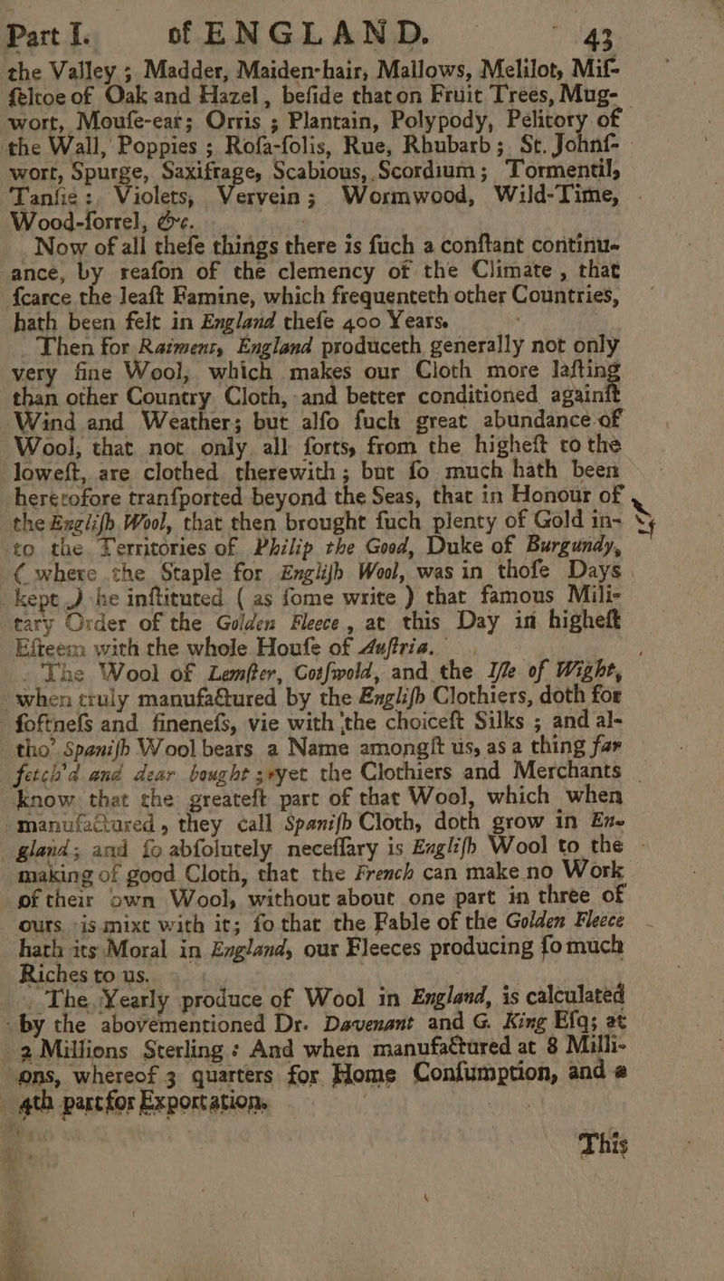 the Valley. ; Madder, Maiden-hair, Mallows, Melilot, Mif- feltoe of Oak and Hazel, befide thaton Fruit Trees, Mug- wort, Moufe-ear; Orris ; Plantain, Polypody, Pelitory of the Wall, Poppies ; Rofa-folis, Rue, Rhubarb; St. Johnf- wort, Spurge, aged ae Scabious, Scordium; Tormentil, Tanfie:, Violets, Vervein; Wormwood, Wild-Time, . Wood-forrel, &amp;e. rains Now of all thefe things there is fuch a conftant coritinue ance, by reafon of the clemency of the Climate , that {carce the leaft Famine, which frequenteth other Countries, hath been felt in England thefe 400 Years. ; Then for Ratmens, England produceth generally not only very fine Wool, which makes our Cloth more laftin than other Country Cloth, and better conditioned again Wind and Weather; but alfo fuck great abundance of Wool, that not only all forts, from the higheft ro the loweft, are clothed therewith; bur fo much hath been hererofore tranfported beyond the Seas, that in Honour of the Exgiifh Wool, that then brought fuch plenty of Gold in- yy to the Territories of Philip the Good, Duke of Burgundy, (where the Staple for EngliJh Wool, was in thofe Days | kept J he inftituted ( as fome write ) that famous Mili- tary Order of the Golden Fleece, at this Day in higheft Efteem with the whole Houfe of 4uftria. The Wool of Lemfter, Cotfwold, and the Ife of Wight, when truly manufa@ured by the Englifb Clothiers, doth for - foftnefs and finenefs, vie with ‘the choiceft Silks ; and al- tho’ Spanifb Wool bears a Name amongft us, as a thing far fetch’d and dear bought ;ryet the Clothiers and Merchants _ know that the greateft part of that Wool, which when manufactured, they call Spanifh Cloth, doth grow in En~ gland; and {0 abfolutely neceffary is Exglifh Wool to the — making of good Cloth, that the French can make no Work oftheir own Wool, without about one part in three of ours «is mixe with it; fo thar the Fable of the Golden Fleece hath its Moral in England, our Fleeces producing fomuch Riches to us. | | ky _ The, Yearly produce of Wool in England, is calculated by the abovementioned Dr. Davenant and G King Efq; at 2 Millions Sterling : And when manufactured at 8 Milh- ons, whereof 3 quarters for Home Confumption, and @ 4th part for Exportation, ct | This Bere ems