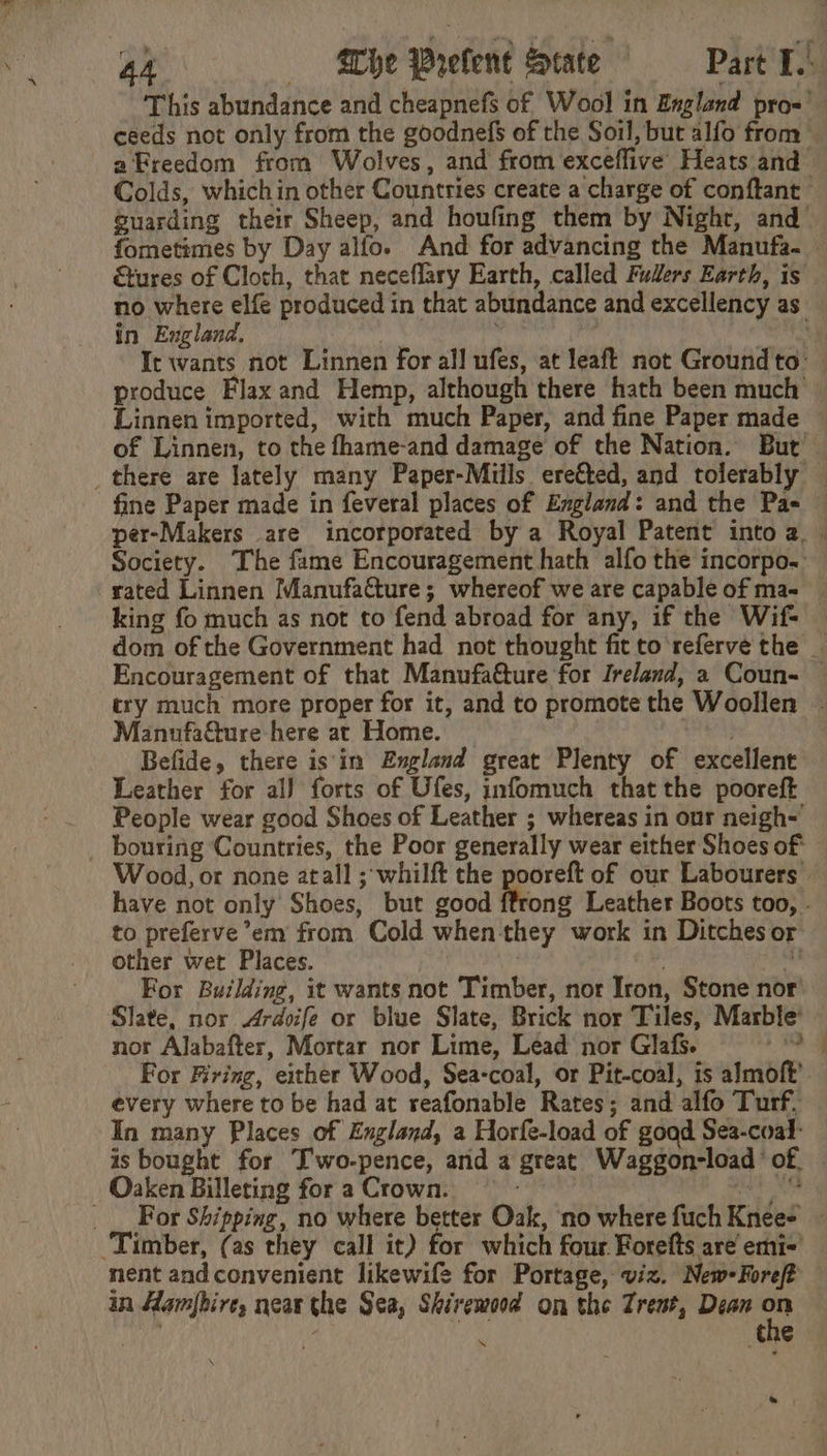 fometimes by Day alfo. And for advancing the Manufa- &amp;tures of Cloth, that neceflary Earth, called Fuders Earth, is in England, king fo much as not to fend abroad for any, if the Wif- Encouragement of that Manufatture for Ireland, a Coun- Manufadture here at Home. Befide, there is im England great Plenty of excellent Leather for al) forts of Ufes, infomuch that the pooreft People wear good Shoes of Leather ; whereas in our neigh- to preferve’em from Cold when they work in Ditches or other wet Places. | ne For Building, it wants not Timber, nor Iron, Stone nor Slate, nor Ardoife or blue Slate, Brick nor Tiles, Marble’ nor Alabafter, Mortar nor Lime, Lead nor Glafs. : every where to be had at reafonable Rates; and alfo Turf, In many Places of England, a Horfe-load of good Sea-coal- _ Oaken Billeting for a Crown. ‘Timber, (as they call it) for which four Forefts are emi- in Hamfbire, near the Sea, Shirewood on the Trent, Dean se . the ‘“