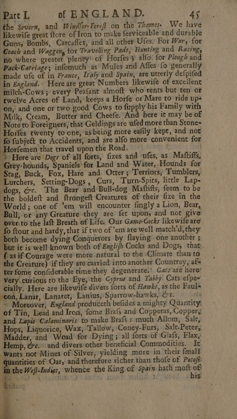 ‘the Severn, and Windfor- Fore? on the Thames. We have likewife great {tore of Iron to make ferviceable and durable Guns, Bombs, Carcafles, and all other Ufes. For War, for Coach and Waggon, tox Travelling Pads, Hunting and Racing, no where greater ‘plerity’ of Horfes’s' alfo. for Plough and Pack-Carriage; infomuch as’ Mules and Affes fo ‘generally. made ufe of in France, Iraly and Spain, are utterly defpifed in England. Here are great Numbers likewile of excellent — “Mmilch-Cows ; every Peafant almoft who rents but ten’ or twelve Acres of Land,’ keeps a Horfe or Mare to ride ups on,’ and one or two good Cows to fupply his Family with “Milk, Cream, Butter'and Cheefe. And here it may be of Note to Foreigners, that Geldings are ufed more than Stone- | Horfes twenty to one, asbeing mote eafily kept, and not fo fabje&amp; to Accidents, and are alfo more convenient for meee that travel upon the Road. t | 4 Here are Dogs of ali forts, fizes and ufes, as Maftifis, -Grey-hourids, Spaniels for Land and Water,,Hounds for ‘Stag, Buck, Fox, Hare and. Otter ;’‘Terriors, Tumblers, ‘Lurchers, Setting-Dogs, Curs, Turn-Spits, little Lap- ‘dogs, dc. The Bear and Bull-dog Maftifis, feem to be ‘the boldeft and ftrongeft Creatures of their fize in the ‘World; one of *em will encounter fingly a Lion, Bear, -Bull, or any Greature they are fet upon; and not give -over.to the jaft Breath of Life. Our Game-Cocks likewife are’ fo ftour and hardy, that if two of em are well match’d, they ‘both become dying Conquerors by flaying one another ; but it is well known both of Englifb Cocks and Dogs, that. '(asif Courage were more natural to the Climate than to the Creature) ‘if they are‘carried into another Countrey, af- terfome confiderable time they degenerate.’ Cars are here’ “Very curious to the Eye, the Cyprus and Tabby’ Cats efpe- cially. Here are likewife divers forts of Hawks, as the Fauls con, Lanar, Lanarct, Lanius, Sparrow-hawks, Oe. ~ Moreover, England produceth befides a mighty Quantity: of Tin, Lead and Iron, fome Brafs and Copperas, Copper,! ‘and Lapis: Calaminaris’ to make Brafs : much Allom, Salt, Hops, Liquorice, Wax, Tallow, Coney-Furs, « Salt-Peter, ‘Madder, and Woad for Dying ; all forts of Glafs, Flax, Hemp, &amp;e.) and divers other beneficial Commodities. Ic ‘wants not’Mines of Silver,’ yielding more in ‘their {mall ‘Quantities of Oar, and therefore richer than thofe of Poroft inthe Wef-Indies, whence the King of Spain hath Sapa Mee ae OK Lit Bit 19 es “i fLd) 4 , his