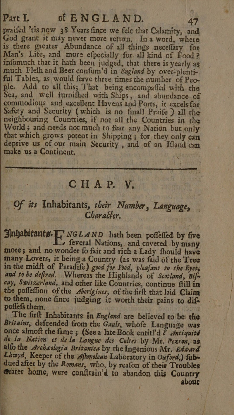 praifed tis now 38 Years fince we fele that Calamity, and God grant it may never more return, Ina word, where is there greater Abundance of all things neceflary for Man’s Life, and more efpecially for. all kind of Food ? infomuch that it hath been judged, that there is yearly ag much Flefh and Beer confum’d in England by over-plenti- ful Tables, as would ferve three times the number of Peo- ple. Add to all this; That being encompafled with. the Sea, and well furnifhed with Ships, and abundance. of commodious and excellent Havens and Ports, it excels for Safety and Security (which is no {mall Praife ) all the ‘neighbouring Countries, if not all the Countries in the World; and needs not much to fear any Nation but only that which grows potent in Shipping ; for they only can deprive us of our main Security , and of an Ifland can make us a Continent. ! ~ CHAP. V. Of its Inhabitants, their Number, Language, Character. oc atialsids Cp NGLAND hath been poffefled by five aa. | feveral Nations, and coveted by many more; and no wonder fo fair and rich a Lady fhould have many Lovers, it being a Country (as was faid of the Tree in the midft of Paradife) good for Food, pleafant to the Eyes, and to be defired. Whereas the Highlands of Scotland, Bif= cay, Switzerland, and other like Countries, continue ftill in the poffeffion of the borigines, of the firkt that laid Claim to them, none fince judging it worth their pains to dif poflefs them, eee . The firft Inhabitants in England are believed to be the Britains, defcended from the Gauls, whofe Language was once almoft the fame ; (Seea late Book entitl’d l’ Antiquité de la Nation et dela Langue des Celtes by Mr. Pezron, as. alfo the Archeolgia Britanica by the Ingenious Mr. Edward Lhwyd, Keeper of the Afhmolean Laboratory in Oxford,) fab= dued after by the Romans, who, by reafon of their Troubles ‘Meares home, were conftrain’d to abandon this yr nite k about