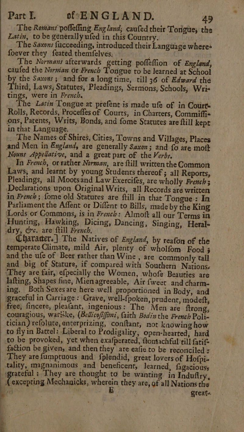 The Romans poflefling England; caufed their 'Torigue; the Latin, to be générally ufed in this Country. 3 The Saxons fucceeding, introduced their Language wheres foever they feated themfelves, | _ The Normans afterwards getting poffeffion of England, caufed the Norman Or French Tongue to be learned at School “by the Saxows ; and for a longtime, till 36 of Edward the Third, Laws, Statutes, Pleadings, Sermons, Schools; Wri tings, were in French. The Latin Tongue at prefént is made ufe of in Courts Rolls, Records, Procefles of Courts, in Charters, Commiffi« ons, Patents, Writs, Bonds, and fome Statutes are ftill kept in that Language. ibis _ The Names of Shires, Cities, Towns and Villages, Places and Men in England, are generally Saxon; and fo are mott Nouns Appellative, and a great part of the Verbs, In French, or rather Norman, are ftill written the Common Laws, and learnt by young Students thereof ; al] Reports, | Pleadings, all Mootsand Law Exercifes, are wholly French; Declarations upon Original Writs, all Records are written in French; {ome old Statutes are ftill in that Tongue.: In Parliament the Affent or Diffent to Bills, made by the King Lords or Commons, is in French: Almoft all our Terms in ‘Hunting, Hawking, Dicing, Dancing, Singing, Heral- dry, Oc. are fill French, | : Character. | The Natives of England, by reafon of the temperate Climate, mild Air, plenty of wholfom Food 3 and the ufe of Beer rather than Wine , are commonly tall and big of Stature, if compared with Southern Nations. ‘They are fair, efpecially the Women, whofe Beauties are lafting, Shapes fine, Mienagreeable, Air fweet and charm- ing. Both Sexesare here well proportioned in Body, and igraceful in Carriage: Grave, well-{poken, prudent, modeft, free, fincere, plealant, ingenious: The Men are ftrong, couragious, watkke, (Bedicofi/fimi, faith Bodin the French Poli- tician) refolute, enterprizing, conftant, not knowing how ta fly in Battel: Liberal to Prodigality, open-hearted, hard to be provoked, yet when exafperated, ftomachful till fatif= _ faction be given, and then they are eafie to be reconciled : They arefumptuous and fplendid, great lovers of Hofpi- tality, magnanimous and beneficent, learned, fagaciousy grateful: They are thought to be wanting in Indufiry, | Rep Mechanicks, wherein they are, of all Nations the Bers rN great. 4