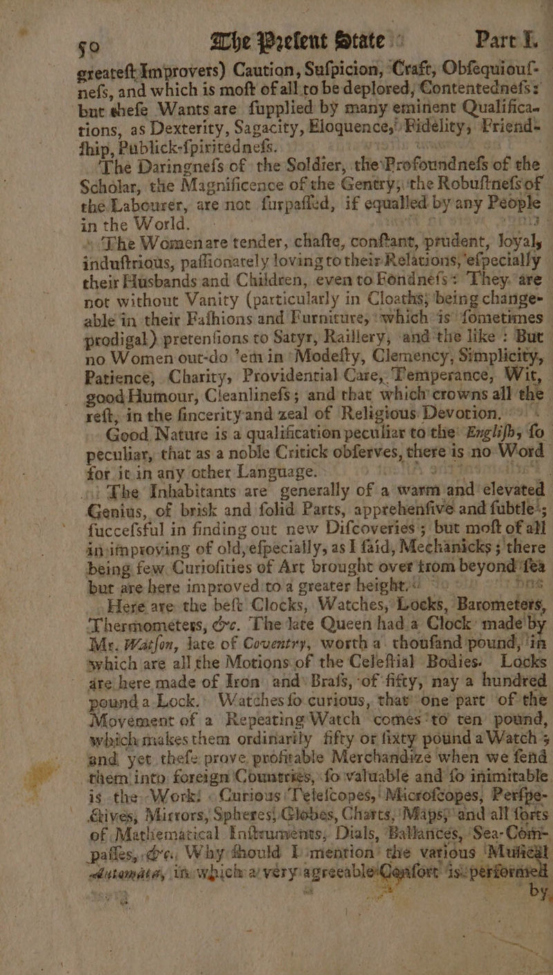 greateft Improvers) Caution, Sufpicion, Craft, Obfequiouf- nefs, and which is moft of all to be deplored; Contentednets : but ehefe Wants are fupplied by many eminent Qualifica. tions, as Dexterity, Sagacity, Eloquence,’ Pidelity, Priend- fhip, Publick-fpiritedneds. ay Lvl ‘git The Daringnefs of the Soldier, the\Profoundnels of the Scholar, the Magnificence of the Gentry; ‘the Robufinefs of the Labourer, are not furpafled, if equalled byany People inthe World. © tf pita » ‘Dhe Womenare tender, chafte, conftant, prudent, loyal, induftrious, paffionarely loving to their Relations, ‘efpecially their Husbands and Children, even to Fondnefs: They. are not without Vanity (particularly in Cloaths; being change+ able in their Fafhions and Furniture, ‘whichis’ fometimes prodigal) pretenfions to Satyr, Raillery, and the like : But no Women out-do ’em in “Modelty, Clemency, Simplicity, Patience, Charity, Providential Care, ‘Temperance, Wit, good Humour, Cleanlinefs; and that which’crowns all the reft, in the fincerityand zeal of Religious Devotion,» . Good Nature is a qualification peculiar to the: Englifhy fo_ peculiar, that as a noble Critick obferves, there is no Word for it.in any other Language. SD TAL SORE | ») Bhe Inhabitants are generally of a warm and elevated Genius, of brisk and folid Parts, apprehenfive and fubtle*; fuccefsful in finding out new Difcoveries ; but moft of abl insifnproving of old,efpecially, as I faid, Mechanicks ; there being few. Curiofities of Art brought over trom beyond fea but are here improved'to a greater heights) ~9 © 9° 1 586 Here are the beft Clocks, Watches, Loeks, Barometers, Thermometers, dc. The late Queen hada Clock made'by Mr. Watlon, late of Coventry, worth a. thonfand pound Hh swhich are all the Motions of the Celeftial Bodies: Locks ~ gre here made of Iron and’ Brafs, -of ‘fifty, nay a hundred pound a-Lock.: Watches fo curious, that’-one part ‘of the Movement of a Repeating Watch comes ‘to ten’ pound, which makes them ordinarily fifty or fixty pound a Watch 5 and yet thefe prove profitable Merchandize when we fend them into: foreign 'Countrigs, fo valuable and fo inimitable. is the Work! « Curious 'T'etelcopes,' Microftopes, Perfpe- Gives; Mirrors, Spheres} Globes, Charts, Maps} ‘and all forts of Mathematical Eniteuments; Dials, Ballances, Sea-Com- pafles,.d’, Why thould bimention’ the various ey diutamate, it which a veryagrecabler Jenfort isuperforared eae