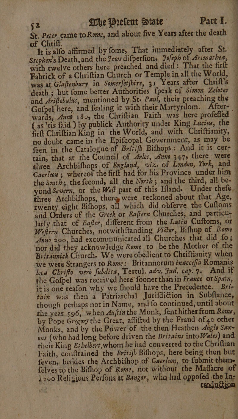 St. Peter came to Rome, and about five Years after the death of Chrift. : | fs Ic is alfo affirmed by fome, That immediately after St. Stephen's Death, and the Fews difperfion, Fofeph of Arimathea, with twelve others here preached and died: That the fir Fabrick of a Chriftian Church or Temple in all the World, was at Glaftenbury in Somerfetfbire, 31 Years after Chrift’s death ; but fome better Authorities {peak of Simon Zelotes and Ariftobulus, mentioned by St. Paul, their preaching the “ Gofpel here, and fealing it with their Martyrdom. After. wards, 4nd 180, the Chriftian Faith was here profefled ( as ’tis faid ) by publick Authority under King Luci, the — firft Chriftian King in the World, and with Chriftianity, no doubt came in the Epifcopal Government, as may be feen in the Catalogue of Britifh Bifhops: And it is cer- tain, that at the Council of Arles, Anno 347, there were — three Archbifhops of England, viz. of London, York, and Caerleon ; whereof the firft had for his Province under him ~ the South; thefecond, all, the North; and the third, all be- - yond Severn, or the Weft part of this Ifland. Under thefe. three Archbifhops, there, were reckoned about that Age, © twenty eight Bifhops, all which did obferve the Cuftoms © and Orders of the Greek or Eaffern Churches, and _particu- Jarly that of Ea/fer, different from the Latin Cuftoms, or Weftern Churches, notwithftanding Vidor, Bifhop of Rome Anno 290, had excommunicated all Churches that did fo; nor did they acknowledge Rome to bethe Mother of the Britaunick Church. We were obedient to Chriftianity when we wete Strangers to Rome: Britannorum inaccefa Romanis the Gofpel was received here foonerthan in France or Spain, - Gt is one reafon why we fhould have the Precedence. Bri- tain was then a Patriarchal Jurifdi@tion in Subftance, though perhaps not in Name, and fo continued, until about” the year 596, when Aujtinthe Monk, fenthither from Rome, by Pope Gregory the Great, aflifted by the Fraud of 40 other Monks, and by the Power of the then Heathen Anglo Sax- ons (who had long before driven the Britains intoWales) and their King Ex belbert, whom he had converted to the Chriftian Faith, conftrained the Britifb Bifhops, here being then but feven, befides the Archbithop of Gaerleon, to fubmit theme felves to the Bifhop of Rome, not without the Maflacre of 2200 Religious Pesfons at Bangor, wha had oppofed the In- — ees ee