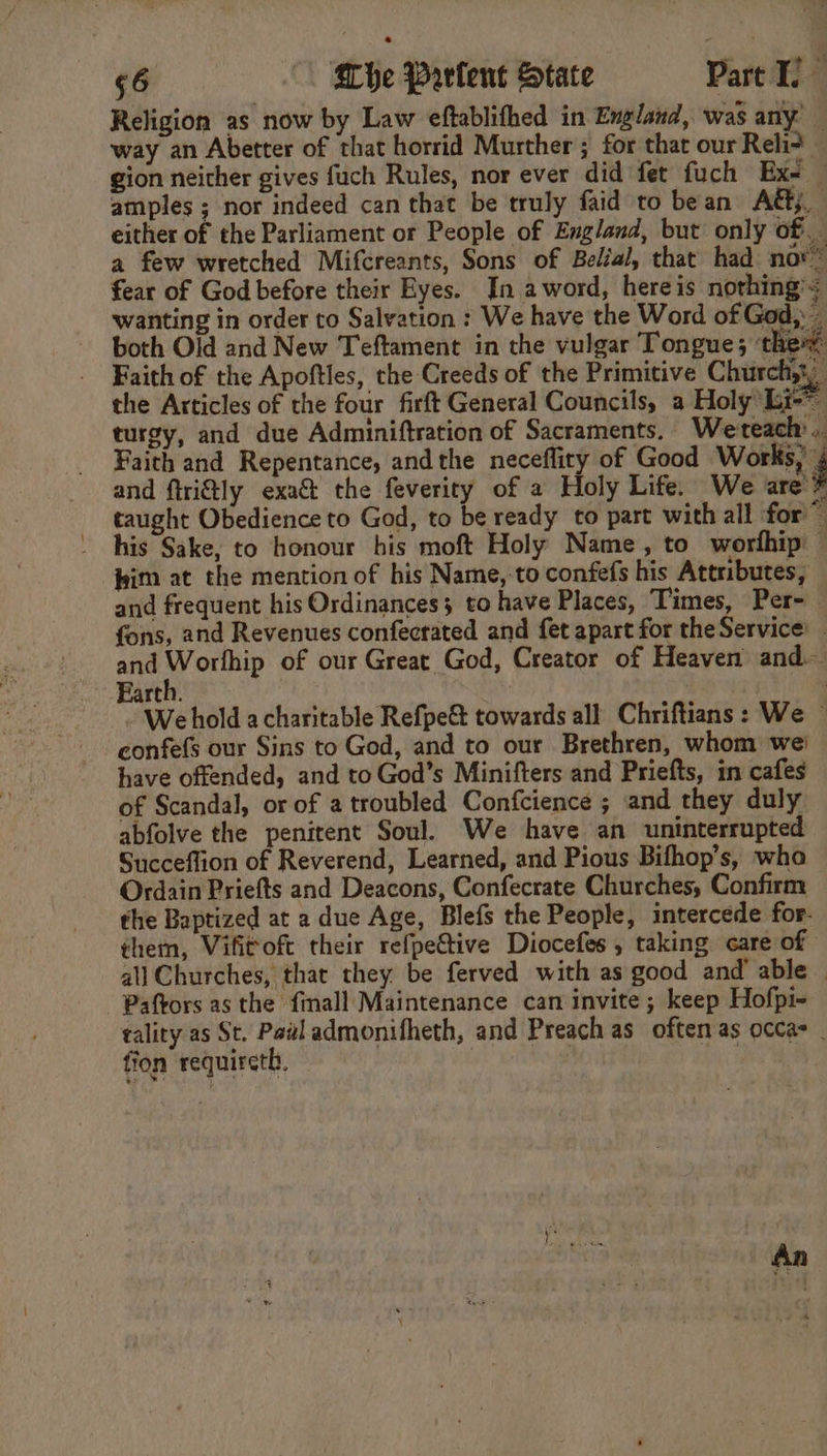 Religion as now by Law eftablifhed in England, was any: way an Abetter of that horrid Murther ; for that our Rei? gion neither gives fuch Rules, nor ever did fet fuch Ex- — amples ; nor indeed can that be truly faid to bean AG. either of the Parliament or People of England, but only of. a few wretched Mifcreants, Sons of Belial, that had nor® fear of God before their Eyes. In aword, hereis nothing’; wanting in order to Salvation : We have the Word of God, - both Old and New Teftament in the vulgar Tongue; the Faith of the Apoftles, the Creeds of the Primitive Church, the Articles of the four firft General Councils, a Holy Li-” turgy, and due Adminiftration of Sacraments. Weteach .. Faith and Repentance, andthe neceflity of Good btn and ftri&amp;tly exa&amp; the feverity of 2 Holy Life. We are” taught Obedience to God, to be ready to part with all for ~ his Sake, to honour his moft Holy Name, to worfhip — him at the mention of his Name, to confefs his Attributes, and frequent his Ordinances; to have Places, Times, Per- fons, and Revenues confecrated and fet apart for theService: _ and Worlhip of our Great God, Creator of Heaven and Earth. : We hold a charitable Refpe&amp; towards all Chriftians: We ~ confefs our Sins to God, and to our Brethren, whom we’ have offended, and to God’s Minifters and Priefts, in cafes of Scandal, or of a troubled Confcience ; and they duly abfolve the penitent Soul. We have an uninterrupted Succeflion of Reverend, Learned, and Pious Bifhop’s, who Ordain Priefts and Deacons, Confecrate Churches, Confirm the Baptized at a due Age, Blefs the People, intercede for. them, Vifitoft their refpe&amp;tive Diocefes , taking care of all Churches, that they be ferved with as good and’ able - Paftors as the finall Maintenance can invite; keep Hofpi- tality as St. Pail admonifheth, and Preach as often as occa _ fion requireth. |