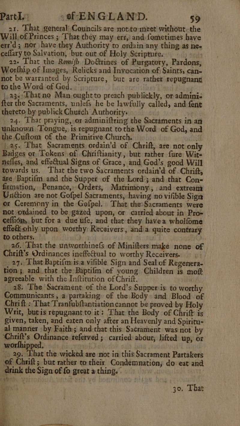 ax. That general) Councils are notto-meet without. the Will,of Princes ; ‘That they may err,’ and fometimes have errd; nor have they Authority to ordain any thing as ne- ceflary to Salvation, but out of Holy Scripture. a ely 22+ That the Romijh Do&amp;trines- of Purgatory, Pardons, Worthip of Images, Relicks and Invocation of; Saints, can- not be warranted by Scripture, bur are rather repugnant tothe Word of Ged...» zor |, 234; Dhat no Man oughtto preach publickly, or admini- fter the Sacraments, unlefs he be lawfully called, and fene theteto by publick Church Authority: | 24. Thar praying,.or adminiftring the Sacraments in an unknown Tongue, is repugnant tothe Word of God, and the Cuftom of the Primitive Church. mut: | |.a5. That Sacraments. ordain’d of Chrift, are not only Badges or Tokens of Chriftianity, but rather fure Wits nefles, and effeGual Signs of Grace, and God’s good Will towards us. ‘That the two Sacraments ordain’d of . Chrift, are Baptifm. and the Supper of the Lord ;:and that Con- firmation, Penance,»Orders, Matrimony, and extreaty Un&amp;ion are not Gofpel Sacraments, having no vifible Sign or Ceremony in the Gofpel. That the: Sacraments were not ordained ‘to be gazed upon, or carried about in Proe - ceflida,, but for a due ufe; and that they havea wholfome effetiohly upon worthy: Receivers, andia quite contrary to others. D130 uf te . 26. That the unworthinefs of Minifters make none of Chrift’s Ordinances ineffeétual to worthy Receivers. © ~. 27. That Baptifmis.a vifible Sign and Sealiof Regenera- tion, and that the Baptifm of young Children is moft agreeable with the Inftirution of Chrift. ) - 28. The Sacrament of the Lord’s Supper is: to worthy Communicants , a partaking of the Body. and Blood of Chrift : That Tranfubftantiationcannot be proved by Holy _ Writ, buvis repugnant to it: ‘That the Body of Chrift is given, taken, and eaten only after an Heavenly and Spiritu- _al manner «by Faith): and:that this. Sacrament was not by ‘Chrift's Ordinance. referved ; carried about, lifted up, or worfhipped, | aa Joe ! |. 29. Ehat the wicked are not in this Sacrament Partakers of Chrift ; but rather to their Condemnation; do eat and drink the Sign of fo great a thing.» t TY i 30. That