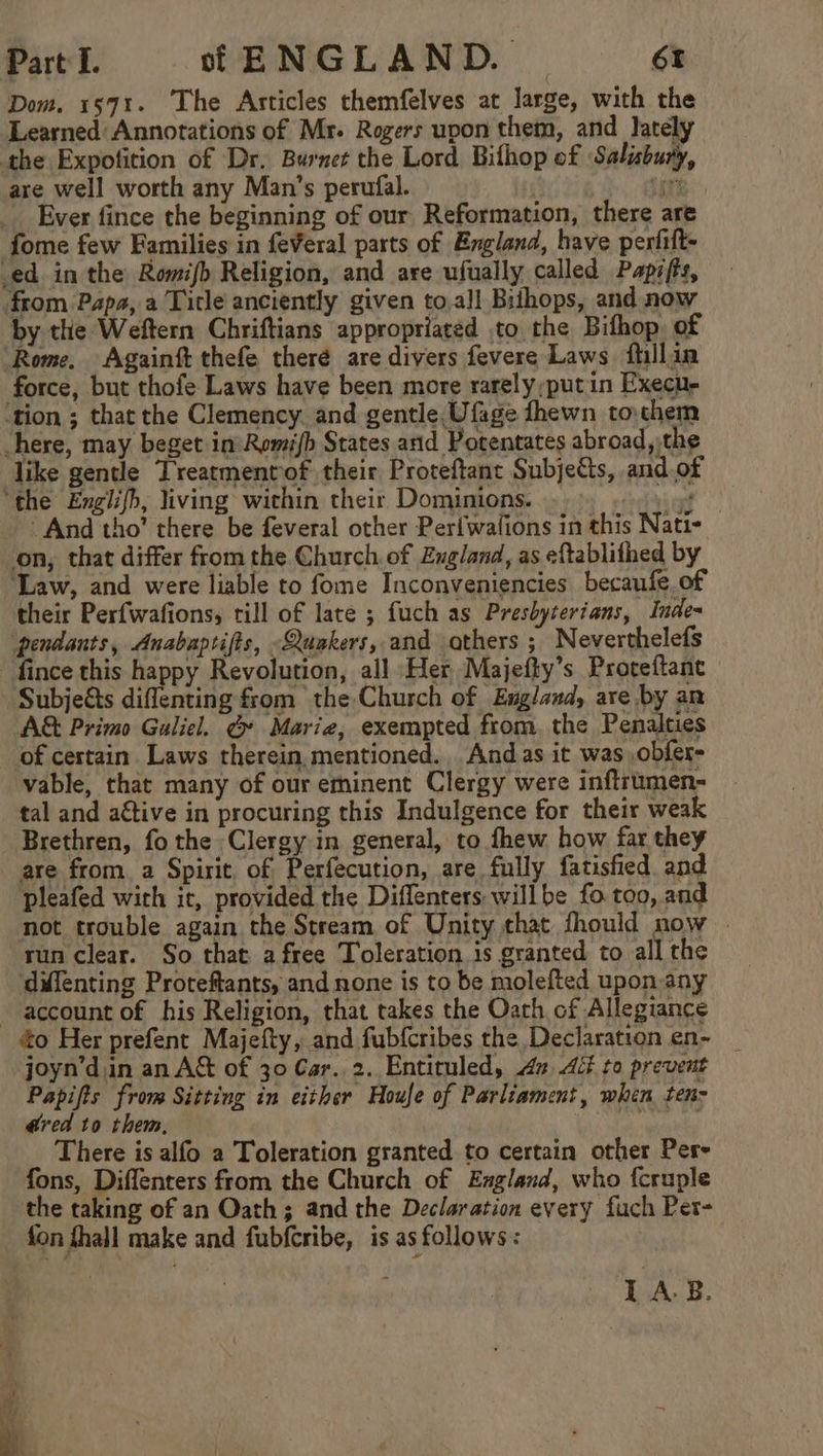 Dom. 1571. The Articles themfelves at large, with the Learned: Annotations of Mr- Rogers upon them, and lately are well worth any Man’s perufal. ‘ Ever fince the beginning of our Reformation, there are fome few Families in feveral parts of England, have perfift- by the Weftern Chriftians appropriated to the Bifhop. of force, but thofe Laws have been more rarely;putin Execuy like gentle Treatmenrof their Proteftant Subjects, and.of And tho’ there be feveral other Perfwalions in this Nati- on, that differ from the Church. of England, as eftablithed by their Perfwafions, rill of late ; fuch as Presbyterians, Inde= pendants, Anabaptifts, Quakers, and athers ; Neverthelefs fince this happy Revolution, all Her Majefty’s Proteftant Subjeéts diflenting from the Church of England, are by an A&amp; Primo Guliel. @ Marie, exempted from, the Penalties of certain. Laws therein,mentioned. And as it was ,obfer- vable, that many of our eminent Clergy were inftrumen- tal and aftive in procuring this Indulgence for their weak Brethren, fo the Clergy in general, to fhew how far they are from. a Spirit of Perfecution, are fully fatished. and pleafed with it, provided the Diflenters willbe fo too, and not trouble again the Stream of Unity that fhould now . run clear. So that afree Toleration is granted to all the difenting Proteftants, and none is to be molefted upon-any to Her prefent Majefty, and fubfcribes the Declaration en- _ joyn’din an A&amp; of 30 Gar. 2. Entiruled, 4x dé to prevent Papifts from Sitting in either Houle of Parliament, when ten- dred to them, ee ' There is alfo a Toleration granted to certain other Per- fons, Diffenters from the Church of England, who fcruple the taking of an Oath; and the Declaration every fuch Pet- fon fhall make and fubfcribe, is as follows: LA-B.