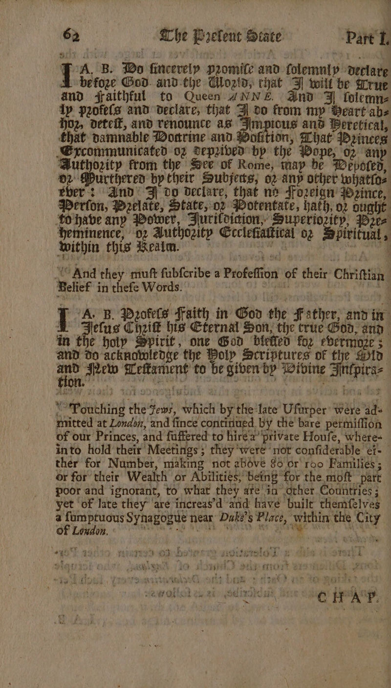 J ‘A, B. Bo fincerelp promite and folemuly declare MB befoge God. and-the Woatd, that 3] wilt be rue and faithful to Queen ANNE. And Jl folemne Ip puofets and declare, that 3] 00 from mp Beart abs hoz, dete, and renounte as Simpicus and Beretical, that pamnable Donrine and. Wofition, What Wrinees Syxcommunicated oz Vepribed bp the Wope, op any Authority from the Sere of Rome, map be Wepoted, 02 Durthered by their Subjerts,; o2 any other whatios eber: and’ Zl do declare, that no ffozeign’ Wzince, Peron, Pzelate, State, oz Wotentate, hath, o2 ought tohave any Bower, Juritdicion,, Superiority, Wee Heminence, 02 Authority Ccclefiattical o2 Spiritual, within this Realm. | ak: vn | “And they muft fabfcribe a Profeffion of their Chriftish, Belief in thefe Words. O} Siepaite bak Windy | ‘A. B. Paotels faith in God the Father; and in &amp; Fefus Chik his Cternal Son, the true Goo, ana in the hoty Spirit, one God ‘biefieo for evermoze ; and do acknowledge the Poly Scriptures of the Qin and Pew Meltament to be given by Wivine -Atitpicae i Oe ian “Touching the‘fews, which by the late Uftrper were ad= mitted at Londox, and fince continued, by the bare permiflion of our Princes, and fuffered to hire a’ private Houfe, where- into hold their’ Meetings’; they ‘were ‘not confiderable ef- ther for Number, making not above §o or’ roo Families ; Or for’ their Wealth or Abilities, being for the moft part poor and ignorant, to what they are'in other Countries ; yet of late they are increas’d and have built themfelves a fumptuous Synagogue near Duke’s Place, within the City OF Loudon. ’ ; fe 1 + nay m bad ls ol *¢: i Teese Ge a