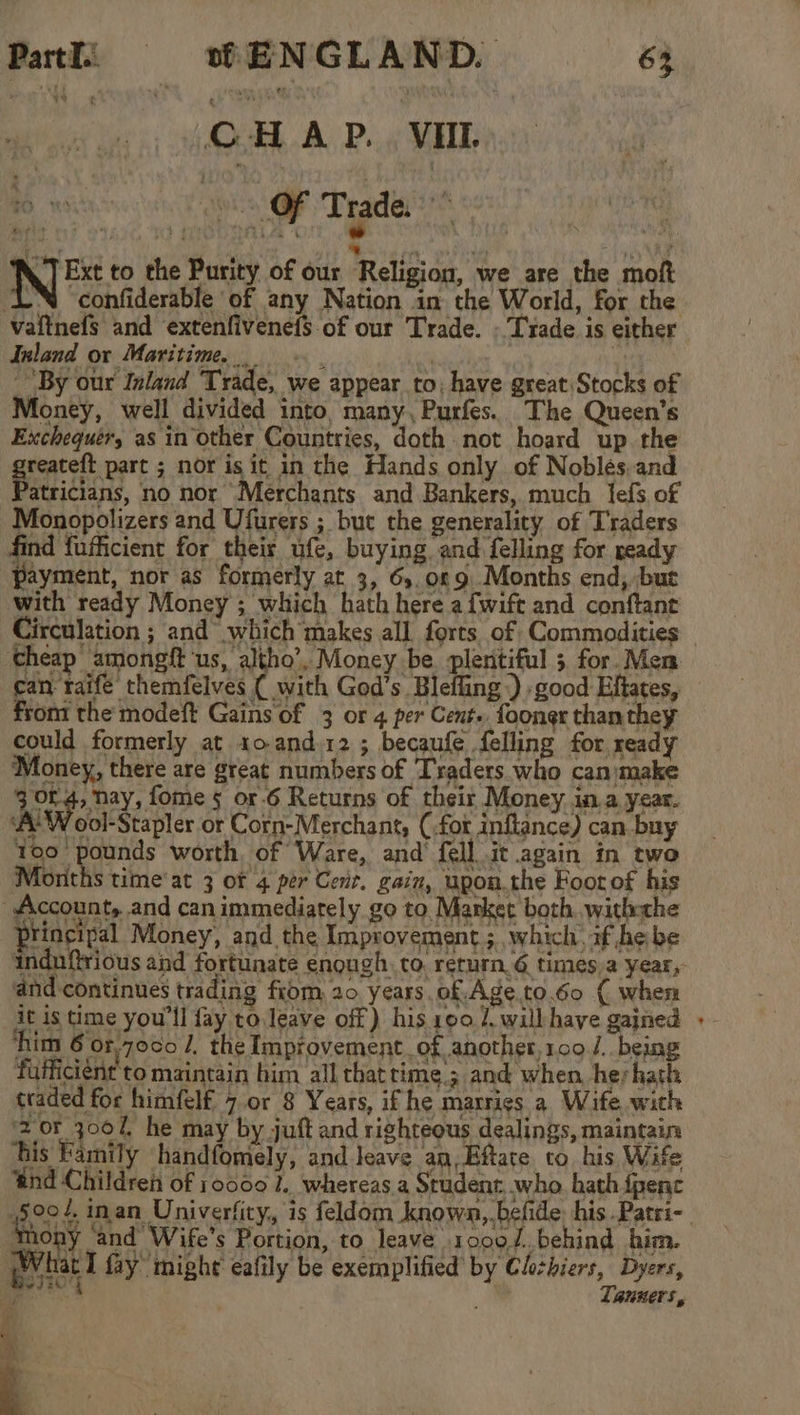 tei SLA Pt WADE N Ext to the Purity of our Religion, we are the moft LN ‘confiderable of any Nation in the World, for the vaitnefs and extenfivenefS of our Trade. - Trade is either Inland ox Maritime. f : “By our Inland Trade, we appear to; have great Stocks of Money, well divided into, many, Purfes. The Queen’s Exchequér, as in other Countries, doth not hoard up the greateft part ; nor is it in the Hands only of Noblés.and Patricians, no nor Merchants and Bankers, much lfefs of Monopolizers and Ufurers ; but the generality of Traders find fufficient for their ufe, buying and felling for ready payment, nor as formerly at 3, 6). 0% 9 Months end, ‘but with ready Money ; which hath here a fwift and conftant Circulation ; and which makes all forts of Commodities cheap amongft ‘us, altho’, Money be pleritiful 5 for. Men can raife themfelves ( with God’s Blefling .) good Eftates, from the modeft Gains of 3 or 4 per Cent. foongr than they could formerly at 10. and.12; becaufe felling for ready Money, there are great numbers of Traders who canmake are seed fome § or-6 Returns of their Money. in.a year. AL W ool-Stapler or Corn-Merchant, (.for inflance) can buy 100 pounds worth, of Ware, and fell it again in two Moriths time at 3 Of 4 per Cent. gain, upon.the Foorof his _ Account,..and can immediately go to. Market both..with-che principal Money, and the Improvement ; which, if he be ‘ and continues trading fiom, 20 years, of. Age.to.6o ( when it is time you'll fay to leave off) his 190 1. will have gained ‘him 6 or,70¢0 I, the Improvement of another,109 /. being fufficient to maintain him all thatrime.; and when herhath traded for himfelf 7.or 8 Years, if he marries a Wife with 2 of 3007, he may by juft and righteous dealings, maintain his Family handfomely, and leave an,Eftate to his Wife ‘tnd Children of 10000 1. whereas a Student. who. hath fpenc 5004. inan Univerfity,, is feldom known, befide. his .Patri- tony ‘and Wife's Portion, to leave 10007. behind him. What I fay might eafily be exemplified by Clihiers, Dyers, j TauKers, A °