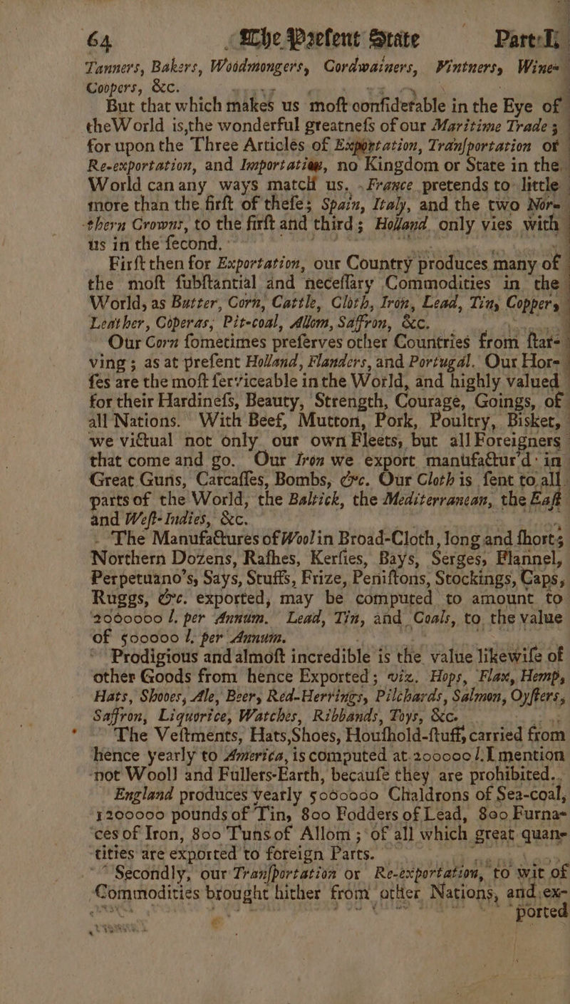 : | 64 (Whe Prefent State Part-T, Tanners, Bakers, Woodmongers, Cordwainers, Wintnersy Wines Coopers, &amp;c. sells hs wie. tale ta : ‘ But that which makes us moft confiderable in the Eye of theWorld is,the wonderful greatnefs of our Maritime Trade 5 for uponthe Three Articlés of Exportation, Tran{portation o¥ Re-exportation, and Importatiez, no Kingdom or State in the World canany ways matcl us. .Fraxce pretends to little — more than the firft of thefe; Spain, Italy, and the two Nore -thern Crowns, to the firft and third; Hodand only vies with us in the fecond. : Ye pt NN ed” ! Firft then for Exportation, our Country produces many of the moft fubftantial and neceflary Commodities in the World, as Butter, Corn, Cattle, Cloth, Iron, Lead, Tin, Coppers Leather, Coperas, Pit-coal, Alum, Saffron, &amp;. Our Corn fometimes preferves other Countries from ftar- ving; as at prefent Holand, Flanders, and Portugal. Our Hore | fes are the moft ferviceable inthe World, and highly valued — for their Hardinefs, Beauty, Strength, Courage, Goings, of all Nations. With Beef, Mutton, Pork, Poultry, Bisker, we viétual not only our own Fleets, but all Foreigners” that come and go. Our Iron we export mantfatur'd: in Great Guns, Carcaffes, Bombs, ec. Our Cloth is fent to.all partsof the World, the Balzick, the Mediterrancan, the Eaft and Weft- Indies, &amp;c. . Pa ica - The Manufattures of Wool in Broad-Cloth, long and fhorts Northern Dozens, Rafhes, Kerfies, Bays, Serges, Flannel, Perpetuano’s, Says, Stuffs, Frize, Peniftons, Stockings, Caps, Ruggs, tec. exported, may be computed to amount to ‘2060000 L, per Annum. Lead, Tin, and Coals, to. the value of §00000 1, per Annum. bbs. aoe tn * Prodigious and almoft incredible is the value likewile of other Goods from hence Exported; viz. Hops, Flax, Hemp, Hats, Shooes, Ale, Beery Red-Herrings, Pilchards, Salmon, Oyfters, Saffron, Liquorice, Watches, Ribbands, Toys, &amp;c. a chil ’ The Veftments, Hats,Shoes, Houfhold-ftuff, carried from hence yearly to Ameri¢a, is computed at.200000/: mention ‘not Wool] and Fullers-Earth, becaufe they are prohibited... England produces veatly 5060000 Chaldrons of Sea-coal, 4200000 pounds of Tin, 800 Fodders of Lead, 800 Furna- ‘ces of Iron, 800 Tunsof Allom ;‘of al] which great quane tities are exported to foreign Parts. pene IR RS e “Secondly, our Tranfportation or Re-exportation, to wit of Commodities brought hither from otlter Nations, and,ex- =_—— ss - “we Re