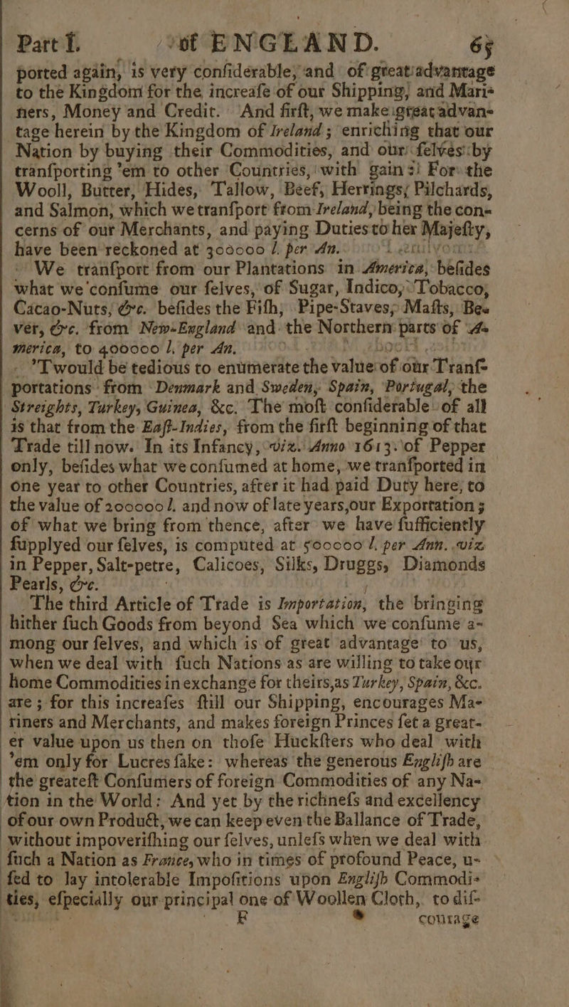 ported again, is very confiderable, and of greatiadvantage to the Kingdom for the increafe of our Shipping, arid Mari+ ners, Money and Credit. ‘And firft, we make igteatadvan- tage herein by the Kingdom of Ireland ; enriching that our Nation by buying their Commodities, and our fel¥es:by tranfporting ’em to other Countries, with gains! For: the Wooll, Butter, Hides, Tallow, Beef, Hertingsy Pilchards, and Salmon; which wetranfport from Ireland, being the con= cerns of out Merchants, and paying Dutiesto her Majefty, have been reckoned at 300000 /. per dm. Vor We tranfport from our Plantations in America, befides what we confume our felves, of Sugar, Indico,:'Tobacco, Cacao-Nuts, @c. befides the Fifh, Pipe-Staves; Mafts, Bes ver, rc. from New-England and the Northern parts of 4 Merica, to 400000 L, per An, Od BRAN EBOOKS 294) - ’T would be tedious to enumerate the value‘of our Tranf= | portations from ‘Denmark and Sweden, Spain, ‘Portugal, the Streights, Turkey, Guinea, &amp;c. The moft confiderable of all as that from the Eaj-Indies, from the firft beginning of that Trade till now. In its Infancy, viz. Anno 1613.\0f Pepper only, befides what we confumed at home, we tranfported in one year to other Countries, after it had paid Duty here; to the value of 200000/. and now of late years,our Exportation 3 of what we bring from thence, after we Laval fi fisienely fupplyed our felves, is computed at fooc00 I. per Ann. viz in Pepper, Salt-petre, Calicoes, Silks, Druggs, Diamonds Pearls, Ge. Ly The third Article of Trade is Importation, the bringing hither fich Goods from beyond $ea which we confume a- mong our felves, and which is of great advantage’ to us, when we deal with fuch Nations as are willing to take oyr ome Commodities in exchange for theirs,as Turkey, Spain, &amp;c. are ; for this increafes ftill our Shipping, encourages Ma- riners and Merchants, and makes foreign Princes fet a great- er value upon us then on thofe Huckfters who deal with *em only for Lucres fake: whereas the generous Englifh are the greateft Confumers of foreign Commodities of any Na- Aion in the World: And yet by the richnefs and excellency of our own Produé, we can keep even the Ballance of Trade, : without impoverifhing our felves, unlefs when we deal with fuch a Nation as France, who in times of profound Peace, u- fed to lay intolerable Impofitions upon Eglijb Commodi- ties, efpecially our principal ee of Woollen Cloth, to dif- courage