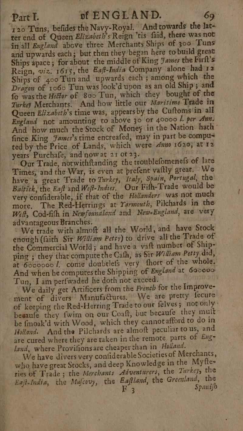 Part I. sf ENGLAND. 69: 720 Tuns; befides the Navy-Royal. And towards’ the lat- ter end of Queen Elizaberh’s Reign tis’ faid, there was not in/all England above three Merchants Ships of. 300 Tuns and upwards each; but then they began here to build great Ships apace; forabout the middle of King James the Firft’s Reign, viz. 1615, the Ea/t-India Company alone ‘had’ 12 Ships of 400Ttn and upwards each ; among which the Dragon of 1060 Tun was Jook’d upon as an old Ship’; and fo was the Heffor of 800 Tun, which they bought of the Turkey Merchants. And how little our Maritime Trade in Queen Elizaberh’s time was, appears by the Cuftoms'in all England not amounting to above 30 or 40000 l. per Ann. And how much the Stock of Money in the Nation’ hath’ fince King James's time encreafed, may in part be compus ted by the Price of Lands, which were dunno 1620; at 12 years Purchafe, and nowat 21023, 07 - Our Trade, notwithfanding the troublefomenefs of fate Times, and the War, is even at prefent vaftly great. We havea great Trade to Turkey, Italy, Spain, Portugal, the Baltick, the Eaft and Weft-Indtes. Our Fifh-Trade would be very Confiderable, if that of the Holanders was not much more. The Red-Herrings at Yarmouth, Pilchards in the Wet, Cod-fith in Newfoundland and New-Eugland, are ‘very advantageous Branches. . © We trade with almoft all the World, and have Stock enough (faith Sir Wiliam Petty) to drive all the Trade of the Commercial World; and havea vaft number’ of Ship- ping ; they thar compute the Cath, as Sir Widiam Petty did, at 6d0000 7, come doubtlefs very fthort of the whole. And when he computes the Shipping of England at 6oc000 Tun, Iam perfwaded he doth not exceed. We daily get Artificers from the French for the Improve- ment of divers ManufaGtures. We are pretty fecure . of keeping the Red-Herring Trade to our felves; notonly: begaufe they fwim on our Coaft, but becaufe they muit- be fmoak’d with Wood, which they cannotafford to do in Holland. Andthe Pilchards are almoft peculiar to us, and are cured where they are taken in the remote parts of Eng- land, where Provilionsare cheaper than in Holland. We have divers very confiderable Societies of Merchants, who have great Stocks, and deep Knowledge in the Myfte- ries of Trade; the Merchants Adventurers, the Zurkey, the KafteIndia, the Mufcovy, the Eaftland, the Greenland, the ee 3 FE 3 Spanifh