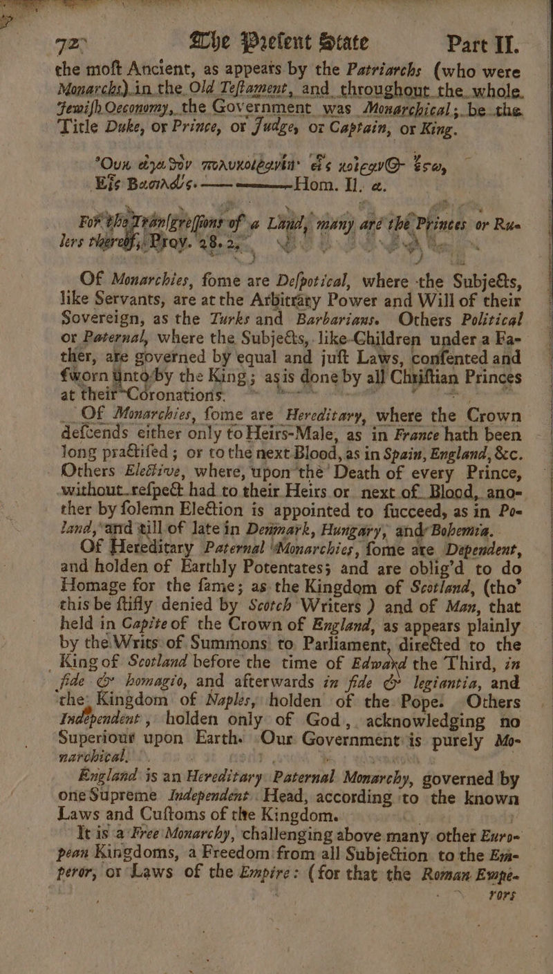 the moft Ancient, as appeats by the Patriarchs (who were Monarchs).in the Old Teftament, and throughout the. whole. Fewifh Occonomy, the Government was Monarchical; be the Title Duke, or Prince, ot Judge, oz Captain, ox King. Oun dyaSov moavxolegvin es xoicG@- tsa, Eis Baorad 5. —— —__——— Hom. Il. a. - ran|gre(fions of «@ Lind, many aré the Princes or Rus s Proy. 28. 2a, wi D op de eo ' we a ; A er s J Lala Of Mouarchies, fome are Defpotical, where the Subjeés, like Servants, are at the Arbitrary Power and Will of their Sovereign, as the Turks and Barbarians. Others Political or Paternal, where the Subjects, like-Children underaFa- ther, are governed by equal and juft Laws, confented and €worn BigP y the King; agis done by all Chriftian Princes ae thelr Covotiatiorisn hye ae FB eig tole _ OF Monarchies, fome are Hereditary, where the Crown defcends either only to Heirs-Male, as in France hath been long practifed; or tothe next Blood, as in Spain, England,&amp;c. Others Eleétive, where, upon’thé’ Death of every Prince, ; without.refpeé had to their Heirs or next.of Blood, ano- ther by folemn Ele€tion is appointed to fucceed, asin Poe land,*arrd till of late in Derimark, Hungary, andy Bohemia. | Of Hereditary Paternal ‘Monarchies, fome axe Dependent, | and holden of Earthly Potentates; and are oblig’d to do Homage for the fame; as the Kingdom of Scotland, (tho” this be ftifly denied by Scotch Writers ) and of Man, that held in Capite of the Crown of England, as appears plainly by the.Writs. of Summons to. Parliament, dire&amp;ed to the _ King of Scotland before the time of Edward the Third, in fide G homagio, and afterwards in fide &amp; legiantia, and ‘the: Kingdom of Naples, holden of the Pope. Others Independent , holden only of God,. acknowledging no Superiout upon Earth. Our Government: is purely Mo- narchital, |. ag . ons | England is an Hereditary Paternal Monarchy, governed by one Supreme Independent Head, according ‘to the known Laws and Cuftoms of tle Kingdom. | | It is :a Free Monarchy, challenging above many other Euro« pean Kingdoms, a Freedom from all SubjeGion to the Emm- peror, or Laws of the Empire: (for that the Roman Ewpe. p a rors