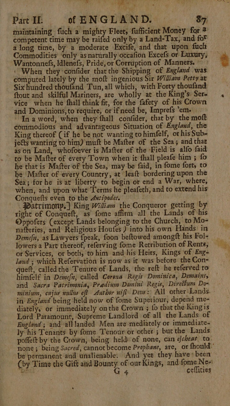 maintaining fuch a mighty Fleet, fufficient Money for 3 competent time may be raifed only by a Land-Tax, and fot a long time, by 2 moderate Excife, and that upon fuch Commodities’ ‘only as naturally occafion Excefs or Luxury, Wantonnefs, Idlenefs, Pride, or Corruption of Manners. « When they confider that the Shipping of England was Six hundred thoufand Tun, all which, with Forty thoufand ftout and skilful Mariners, are wholly at the King’s. Sere vice when he hall think fit, for the fafety of his Crown and Dominions,to require, or if need be, Imprefs em. “In a word, when they thall confider, chat by the moft commodious and advantageous Situation of Anglaxd, the King thereof (if he be not wanting tohimfelf, ot his Sub= jects wanting to him) muft be Mafter of the Sea; and that -ason Land, whofoever is Mafter of the Field is alfo faid to be Mafter of every Town when it fhall pleafe him ; fo he that is Mafter‘of the Sea, may be faid, in fome fort, to be Mafter of every Country, at Jeaft bordering upon the Sea; for he is at liberty to begin or end a War, where, when, and upon what Terms he pleafeth, and to extend his Conquefts even tothe Antipode, Watrimony,] King Wiliam the Conqueror getting by right of Conqueft, as fome affirm all the Lands of his Oppofers (except Lands belonging to the Church, to Mo- nafteries, and’ Religious Houfes ) into his own Hands in Demefn, as Lawyers {peak, foon beftowed amongft his Fol- lowers a Part thereof, referving fome Retribution of Rents; or Services, or both, tohim and his Heirs, Kings ‘of Eng- land ; which Refervation is now as it was before the Con- -queft, calledthe Tenure of Lands, the reft he referved to himfelf in Demefn, called Corona Récis Dominica, Demains, and Sacra Patrimonia, Predium Domini Regis, Diretium Dom in’ England being held now of fome Superiour, depend me- diately,’ or immediately onthe Crown ; fo that che Kingis Lord Paramount, Supreme Landlord of all the Lands of England ; and alllanded Men are mediately or immediate- ly his Tenants by fome Tenour or other ; but the Lands poffeft by the Crown, being held of none, can elcheat ta: be permanent and unalienable. And yee they have» been (by Time the Gift and Bounty of our Kings, andfome Ne~ =o G4 : ceflities