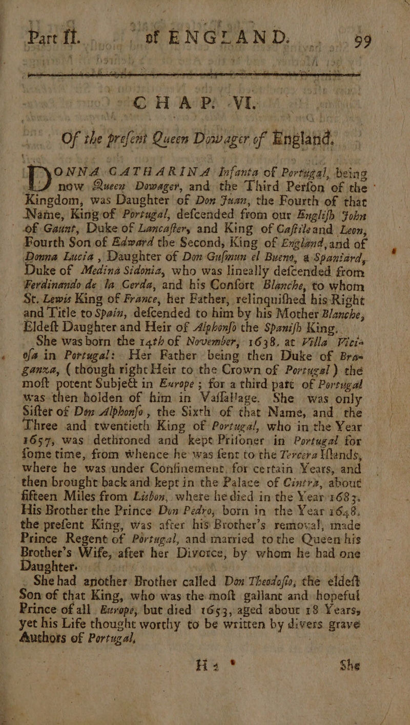 2 HRIRE VE oe Of the prefent Queen Dowager of England, ne ieee GATHARIN A Infanta of Portigal, being RS now Queen Dowager, and the Third Perfon of the Kingdom, was Daughter of Don Juan, the Fourth of that Name, Kingof Portugal, defcended from our Englifh Fohn Of Gaunt, Duke of Lancaftery and King of Cafileand Leon, Pourth Son of Edward the Second, King of England,and of Downa Lucia , Daughter of Don Gufmun el Bueno, @ Spaniard, Duke of Medina Sidonia, who was lineally defcended from Ferdinando de la Cerda, and his Confore Blanche, to whoin St. Lewis King of France, her Bather, relinquifhed his- Right and Title to Spain, defcended to him by his Mother Blanche, Eldeft Daughter and Heir of Alphonfo the Spanish King. She was born the 14th of November, 1638. at Villa Vicia « fain Portugal: Her Father being then Duke of Bra- _ ganxa, ( though right Heir co the Crown of Portugal) the moft potent Subjeé in Exrope ; for a third pate of Porsugal was then holden of him in Vailalage. She was only Sifter of Dow Albhonfo, the Sixth of that Name, and. the hree and twentieth King of Portugal, who in the Year 1657, was dethtoned and kept Prifoner in Portugal for fome time, from whence he was fenr to the Tercera Wands, where he was :under Confinement. for certain Years, and then brought back and kept in the Palace of Cintrz, about fifteen Miles from Lisbon, where he died in the Year 1683. His Brother the Prince Den Pedro, born in the Year 1648. the prefent King, was after hig Brother’s removal, made Prince Regent of Portugal, and married to the Queen his Brother’s Wife, after her Divorce, by whom he had one: aughter. sh 4 | _ Shehad another Brother called Don Theodofio; the eldeft Son of that King, who was the moft gallant and hopeful Prince of all Europe; but died 1653, aged abour 18 Years, yet his Life thought worthy to be written by divers grave ~ Authors of Portugal, Bri H: * She aici,