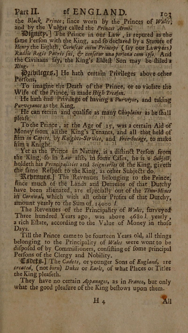 the Black, Prince; fince worn by the Princes of Wales; and by the Vulgat called the Princes rmie 83 4 ~~ Pignitp.| Lhe Prince: in oar Law , is repured’ asethe me Perfon with the King, and-fo declared by a Stata¢e of enry the Eighth, Cortifeat enim Princeps ( fay our Lawyers) Radiis ‘Regis Patris fiz, &amp; cenfetur una perlona cum ipfo. And the Civiliaiis fay, the King’s Eldé@ ‘Son maybe ftiled’a - Sik 1a Staiory ot_D: EMITS ISR EIGEN, TO SAO 1S spalutlege ss] He hath ceftain’ Privileges above other Pet Ons, é hs ety wee So FSI? i un £3) yk i! To imagine the’Death of thé Prince, or to violate the Wife of the Prince; is made High Tremon. 2 7 oo He hath hel! Privilege of havirtg’ @°Purvaor, and taking Purveyance as teem Leet 1 og kee &lt;a OTD ri can retain “End qualifié as’ many Chaplains as be fhall Tothe Prince’; at the Age of .15, ‘was a certain: Aidof oney from, allthe ‘King’s Ténants,and all -that held of Ritt'in Capite, by Kaights-Ser vice,- and Frée-Socage, to make him 2 Knight. J BIO SiGe Anh Pay Jd AUR FUL, 2291110 “Vet asthe ‘Pritice in Nature!’ ig'a diftin&amp; Perfon’ from the “King!-fo: in Bae ah; in Fonte ‘Cafes, ‘heist Subject: holdeth his Principalivies and Seigniories Of the King, givetit the fame Refpect to the King, as other SubjeG@ts'do. . “Revenues. | The ‘Revenues belonging to’ the Pritice, Fihce much of thé Lands and Demeins of that: Dutchy have been alienated, are efpécially' out of the ‘Trmn-Mines in Coruwal, which with all othér Profits of that Dutchy, amount yearly to ‘the Sum of, 14000. Pate haan aay oe The Revenues of the Principalicy of Wales, farvéyed: Three hundred Years ago, was above 46801. yearly, a tich Effate, according to the Value of Money in thofe | ays. Till the Prince came to be fourteén Years old, all things belonging to the Principalicy of Wales were wontto be difpofed of by Commiflioners, confifting of fome principal Perfons of the Clergy and Nobility. — “@adets.] The Cadets, or younger Sons of England, are created, (not born) Dukes or Earls, of what Places ox Titles ~ the King pleafeth. They have no certain Appanages, as in France, but only what the good pleafure of the King beftows upon them. : Hi 4 | Bn