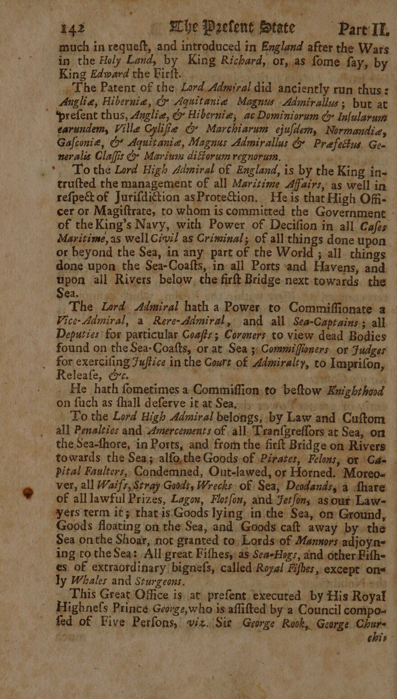 much in requeft, and introduced in England after the Wars in the Holy Land, by King Richard, or,.as fome fay, by King Edward the Firft. . inal die) » The Patent of the, Lord. Admiral did anciently run thus: Anglia, Hibernia, &amp;» Aquitania Magnus Admirallus; but at ’ ‘prefent thus, 4uglia, G@ Hibernie, ac Dominiorum G Infularum earundem, Ville Gylifie G* Marchiarum ejufdem, Normandiz, Gafconie, Ot Aquitania, Magnus Admirallus Gy Prefettus Gea neralis Claffis @ Marium diforum regnorum.  .* To the Lord High Admiral of England, is by the King in- trufted the management of all Maritime Affairs, as well in refpetof Jurifdiction asProtection. Heis that High Off- cer or Magiftrate, to whom is committed the Government - of the King’s Navy, with Power of Decifion in all Cafes Maritime,as well Givil as Criminal; of all things done upon | or beyond the Sea, in any part of the World ; all. things done upon the Sea-Coafts, in all Ports and Havens, and upon all Rivers below, the firft Bridge next towards. the Sea. se i eveehy Wael | The Lord Admiral hath a Power to Commiffionate 2 - Vice- Admiral, a Rere-ddmiral, and all Sea-Captains; all Deputies for particular Coafts; Coroners to view dead Bodies © found on the Sea-Coatfts, or at Sea 5;Commiffioners. or Fudges _ for exercifing Zuffice in the Cours of Admiralty, to Imprifon, Releafe, &amp;e. 6 oe AAR suis 29 INL _ He hath fometimes a Commiffion:to beftow Kuighthood — i  &gt;a on fuch as fhall deferve it at Seay)... 4.) ay To the Lord High Admiral belongs, by Law and Cuftom all Penalties and Amercements of all. Txanfgreflors at Sea, on theSea-fhore, ‘in Ports, and from the firk Bridge on Rivers towards the Sea; alfo,the Goods. of Pirates, Felons, or Gada . pital Faulters,, Condemned, Out-lawed, or Horned. Moreos — ver, all Waifs, Stray Goods, Wrecks of Sea, Deodands,'a Ahare of alllawful Prizes, Lagou, Flotfon, and: Jetfons as our Law~ “yers term it; that is.Goods lying in the Sea, om Ground, — Goods floating on the Sea, and Goods caft away by. the Sea onthe Shoar, not granted to, Lords:of Mannors.adjoyn: — ing tothe Sea: All-great Fithesy: as Sea-Hogs, and other Fith- es. of extraordinary’ bignefs, called Royal Fifhes, except ons ly Whales and Sturgeons. awed __ This Great Office is at prefent executed by His Royal Highnefs Prince George,who is aflifted by a Council compo- fed of Five Perfons, viz. Sir George Ruok, George pe Ni chie