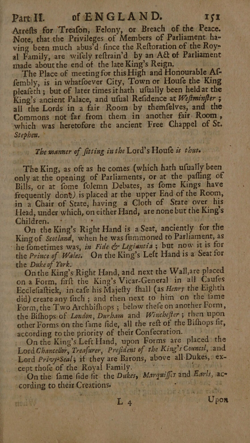 Part IL. of ENGLAND. ~~ gr Arréfts for “T'reafon, Felony, or. Breach of the Peace. Note, that the Privileges of Members of Parliament: ha- ving been much abus’d: fince the Reftoration of the Roy- al Family, are wifely reftrain’d by an A&amp; of Parliament made aboutthe end of the Jate King’s Reign. Re ee The Place of meeting for this High and Honourable Af- fembly, is in whatfoever City, Town or Houfe the King pleafeth ; but of later timesithath ufually been heldat the King’s ancient Palace, and ufual Refidence at Weftminfter ; all the Lords in a fair Room by themfelves, and the Commons not far from them in another fair Room, which was heretofore the ancient Free Chappel of St. Stepheu. , : | The manner of fitting in the Lord's Houfe is thurs. _ The King, as oft as he comes (which hath ufually been only at the opening of Parliaments, or at the pafling of Bills, or at fome folemn Debates, as fome Kings have frequently dont). is placed at the upper End of the Room, in a Chair of State, having a Cloth of State over his Lead, under which, on either Hand, are none but the King’s Children. * . 7 hed On the King’s Right Hand is a Seat, anciently for the - King of Scotland, when he was fummoned to Parliament, as - he fometimes was, in Fide &amp; Legiantia ; but now it is for the Prince of Wales. On the King’s Left Hand is a Seat for the Duke of York. | ~ Onthe King’s Right Hand, and next the Wall,are placed on a Form, firft the King’s Vicar-General in all Caufes Ecclefiaftick, in cafe his Majefty fhall (as Heary the Eighth did) create any fuch ; and then next to him on the tame Form, the Two Archbifhops ; below thefe on another Porm, the Bithops:of London, Durham and Winchefter; then upon other Forms onthe fame fide, all the reft of the Bifhops fir, according tothe priority of their Confecration. i On the King’s Left Hand, upon Forms are placed: the Lord Chancellor, Treafurer, Prefident of the King’s Counc:l, cand Lord Privy?Seal; if they are Barons, above all-Dukes,: ex-. cept thofe of the Royal Family. ©  Life peat &gt; Onthe fame fide fit. the Dukes, Marquiffés and Earls, ace cording to chem Creations. ht SS arte a Lae” { Yee Upon