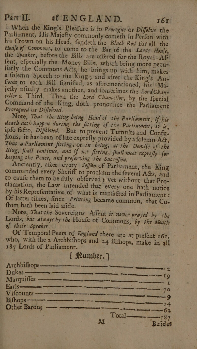 ~ When the King’s Pleafure is to Prorozwe or Difflve the Parliament, His Majefty commonly cometh in Perfon with his Crown on his Head, fendeth the Black Rod for all the Houfe of Commons, to come to the Bar of the Lords Houfe, the Speaker, before the Bills ave offered for the Royal Af fent, efpecially. the Money Bills, which being more pecu=. larly the Commons A@s, he brings up with him, makes afolemn Speech to the King; and after the King’s An. {wer to each Bill fignified, as aforementioned, his *Ma- jefty ufually makes another, and fometimes the Lovd Chan= cellor'a ‘Vhird. Then the Lord Chancellor, by the {pecial Command of the King, doth pronounce the Parliament . Prorogaed or Diffolved. x Note, That the King being Head of the Parliament, #f bis death doth happen during the fitting of the Parliament, it a, ipfo fa€to, Diffélved. But to prevent Tumults and Confu- - fions, it has been of late exprefly provided bya folemn AG, That a Parliament fitting, or in being, at the Demife of the King, fhall continue, and if not fitting, fball meet exprefly for keeping the Peace, and preferving the Succelfion. Anciently, after every Seffon of Parliament, the King commanded every Sheriff to proclaim the feveral Aéts, and to caufe them to beduly obferved s yet without that Pro- clamation, the Law intended that every one hath notice by his Reprefentative, of what is tranfacted in Parliament : Of latter times, fince Printing became common, that Cue ftom hath been laid afide. Note, That the Sovereigns Affent is never prayed by the Lords, but always by the Houle of Commons, by the Mouth of. their Speaker: Of Temporal Peers of Eng -who, with the 2 Archbifhops 187 Lords of Parliament. | [ #umber, ] Archbifhops——__- __- land there are at prefent 16r, and 24 Bifhops, make in all _———— eueeeeennnens cd Dukes Re, ns ns weenie “aces 19 Marquiffes er : Earls i) ae ree nna cme foci a Vifcounts ora eae ES anne me eS ‘tegen 9 Bithops-——- —__—- —-—- PANCPTINE Total———-——— 87 Belides