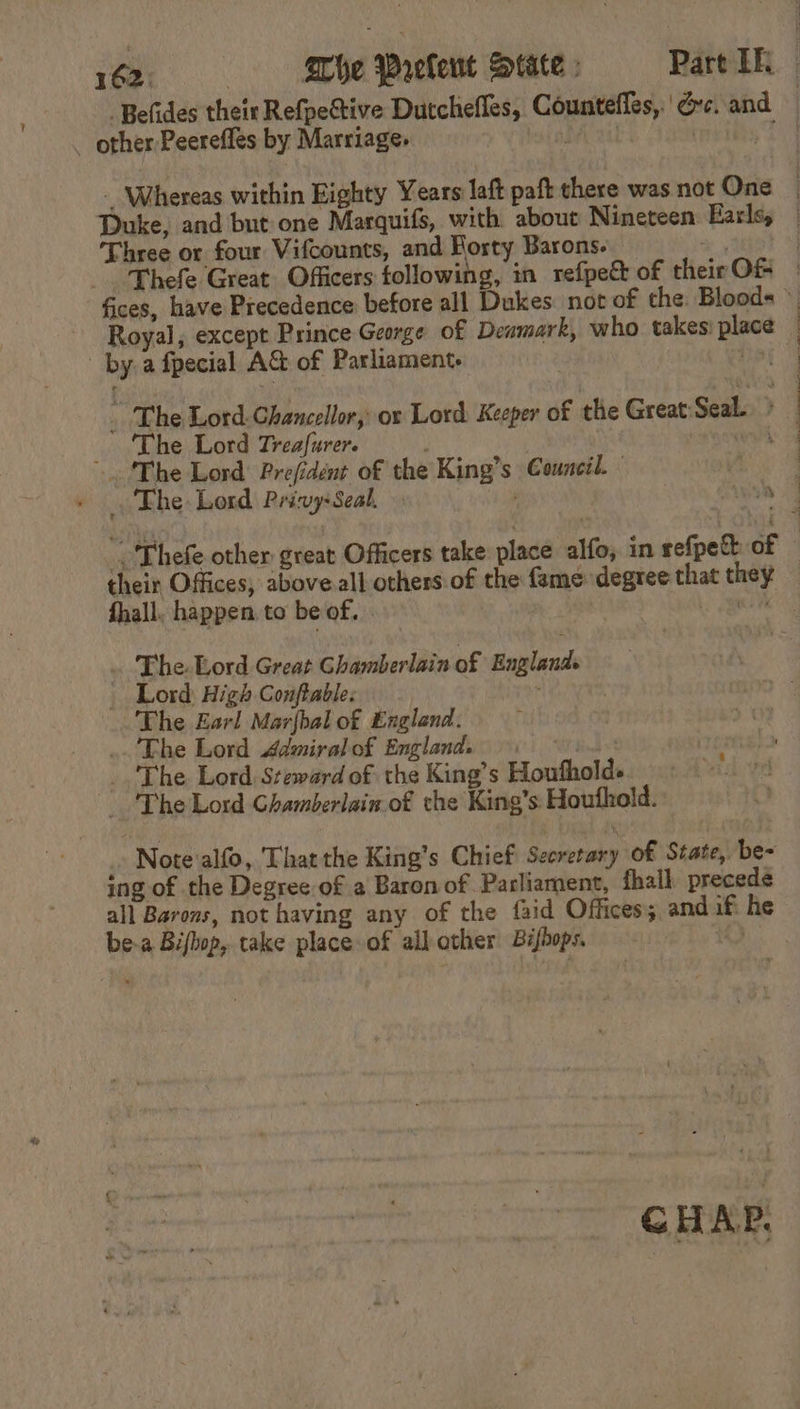 — other Peerefles by Marriage. Three or four Vifcounts, and Rosty Barons. Royal, except Prince George of Deamark, who takes place by a fpecial A&amp; of Parliament. i _ The Lord Treafurer. . ‘The Lord Prefident of the King’s Council. ie The Lord Privy: Seal. their Offices, above.all others:of the fame degree that they fhall. happen. to beof. | Sd . The Lord Great Ghamberlain of Englands _ | Lord High Conftable: The Earl Marfbal of England. .. Fhe Lord Admiral of England. bind = The Lord Steward of the King’s Houfholds The Lord Ghamberlain. of the King’s Houthold. » Note'alfo, That the King's Chief Secretary of State, be- ing of the Degree of a Baron of Parliament, fhall precede all Barons, not having any of the {aid Offices; andif he be-a Biflop, take place of all other Bishops. 10 CHAP,