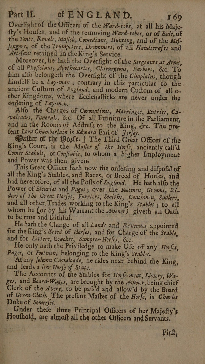 Patil. cfENGLAND, 76 Overfightof the Officers of the Ward-robe, at all his Maje- fty’s Houles, and of the removing Ward-rebes, or of Beds, of the Tents, Revels, Mufick, Comedians, Hunting, and of the Mef- Sengers, of the Trampeters, Drummers, of all Handicrafts and Ariefans rétainéd in the King’s Service. ie Moreover, he hath the Overfight of the Sergeants at Arms, of all Phyficiaus, Apothecaries, Chirurgeons, Barbers, &amp;c. To him alfo belongeth the Overfight of the Chaplains, though himfelf be a Lay-man ; contrary in this particular to the ancient Cuftom of Zvgland, and modern Cuftom of all o- ther Kingdoms, where Ecclefiafticks are never under the ordering of Lay-men. vial Alfo the Charges of Coronations, Marriages, Entries, Ca- valcades, Funerals, &amp;c. OF all Furniture in the Parliament, and in the Rooms of Addrefs to the King, dc. The pre- fent Lord Chamberlain is Edward Earlof Jerfey. | Matter of the Worle. | The Third Great Officer of the King’s Court, is the Majfer of the Horfe, anciently call’d Comes Stabyli, or Conftable, co whom a higher Imployment and Power was then given. ) 3 This Great Officer hath now the ordering and difpofal of all the King’s Stables, and Races, or Breed of Horfes, ahd ~ had heretofore, of all the Pofts of England. He hath alfo the Power of E/curies and Pages; over the Footmen, Grooms, Ris ders of the Great Horfes, Farricrs, Smiths, Coachmen, Sadlers, and all other Trades working to the King’s Stables ; to all whom he (or by his Warrant the Avener) giveth an Oath ‘to be true and faithful, ert He hath the Charge of all Lands and Revenues appointed _ for the King’s Breed of Horfes, and for Charge of the Stable, and for Litters, Coaches, Sumpzer-Horfes, &amp;c. He only hath the Priviledge to make Ufe of any Horfes, Pages, or Footmen, belonging ro the King’s Stables. | Arany folemn Cavalcade, he rides next behind the King, and leads a leer Horfe of State. : The Accounts of the Stables for Horfe-meat, Livery, Wa- £5, and Board-Wages, are brought by the dvener, being chief Clerk of the 4very, to be pafs’d and allow’d by the Board of Green-Clorh. The prefent Mafter of the Horfe, is Charles Duke of Somerjet. 9 | Under thefe three Principal Officers of her Majefty’s Houthold, are almoft all the other Officers and Servants. Firlt,